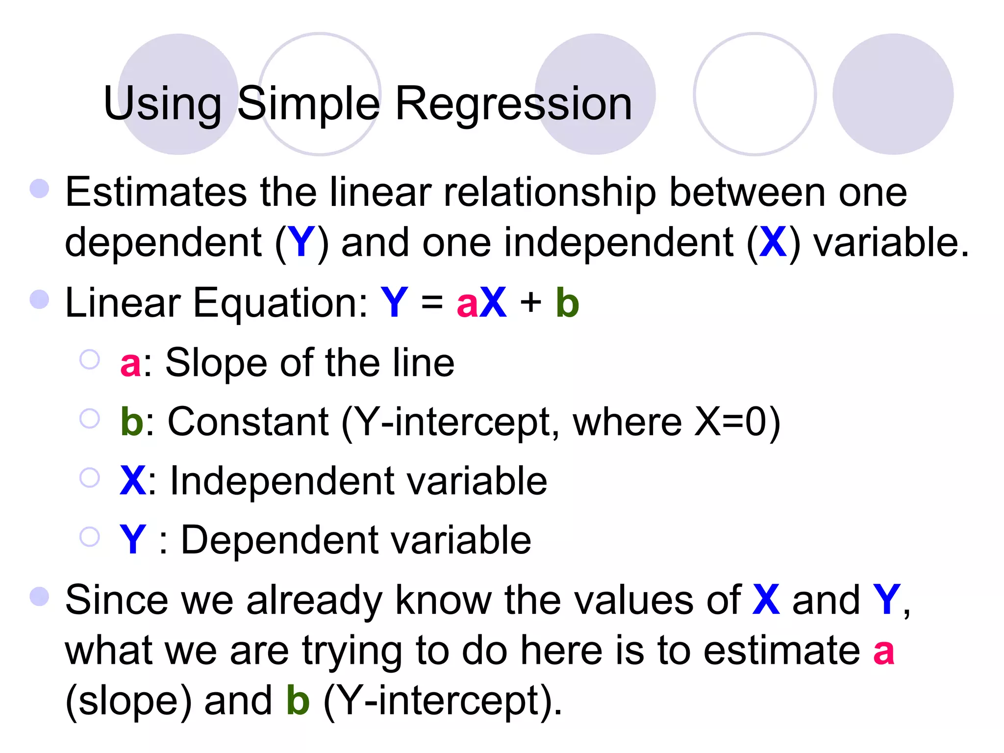 Using Simple   Regression Estimates the linear relationship between one dependent ( Y ) and one independent ( X ) variable. Linear Equation:  Y  =  a X  +  b a : Slope of the line b : Constant (Y-intercept, where X=0) X : Independent variable Y  : Dependent variable Since we already know the values of  X  and  Y , what we are trying to do here is to estimate  a  (slope) and  b  (Y-intercept). 