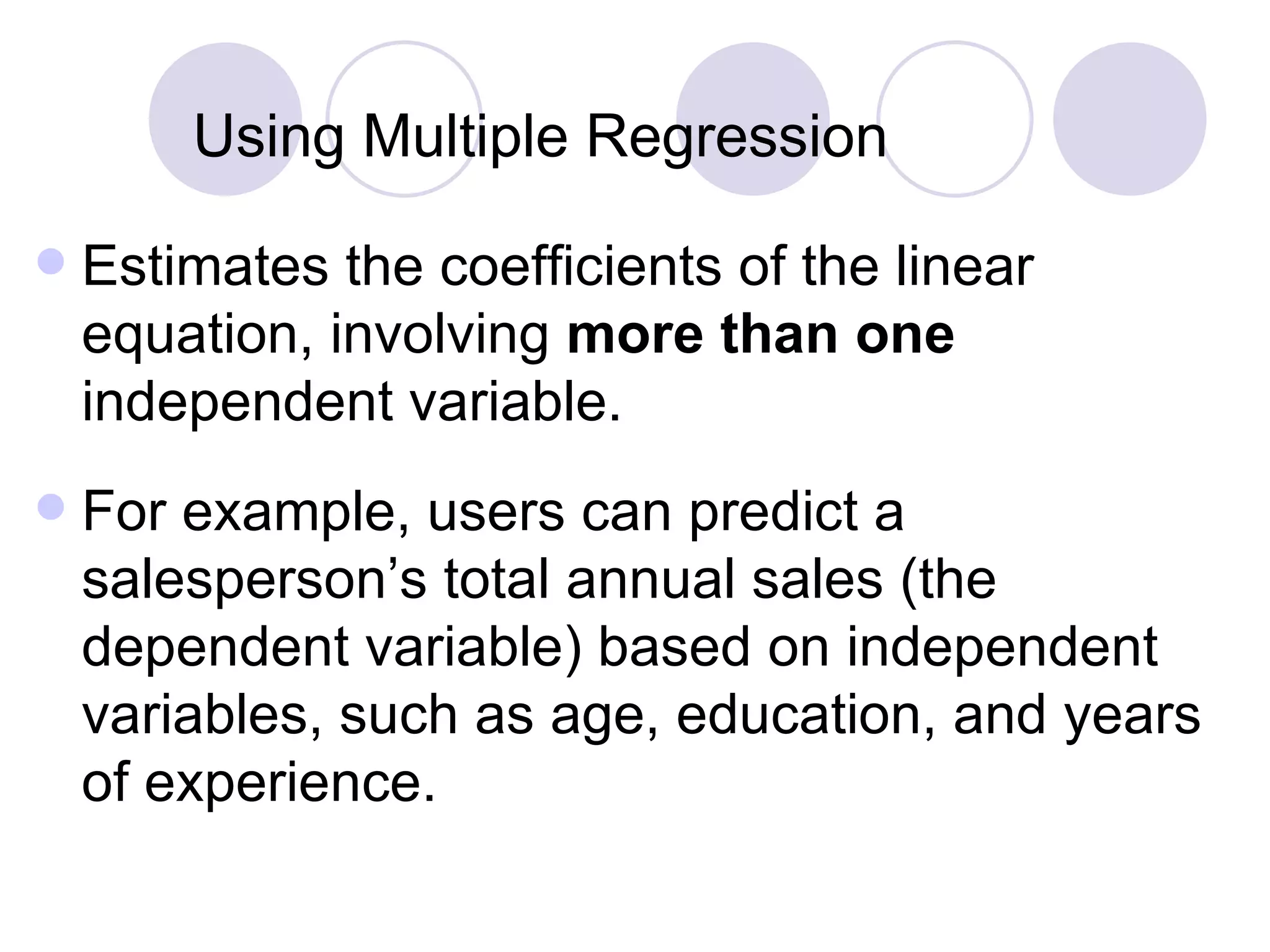 Using Multiple   Regression Estimates the coefficients of the linear equation, involving  more than one  independent variable. For example, users can predict a salesperson’s total annual sales (the dependent variable) based on independent variables, such as age, education, and years of experience. 