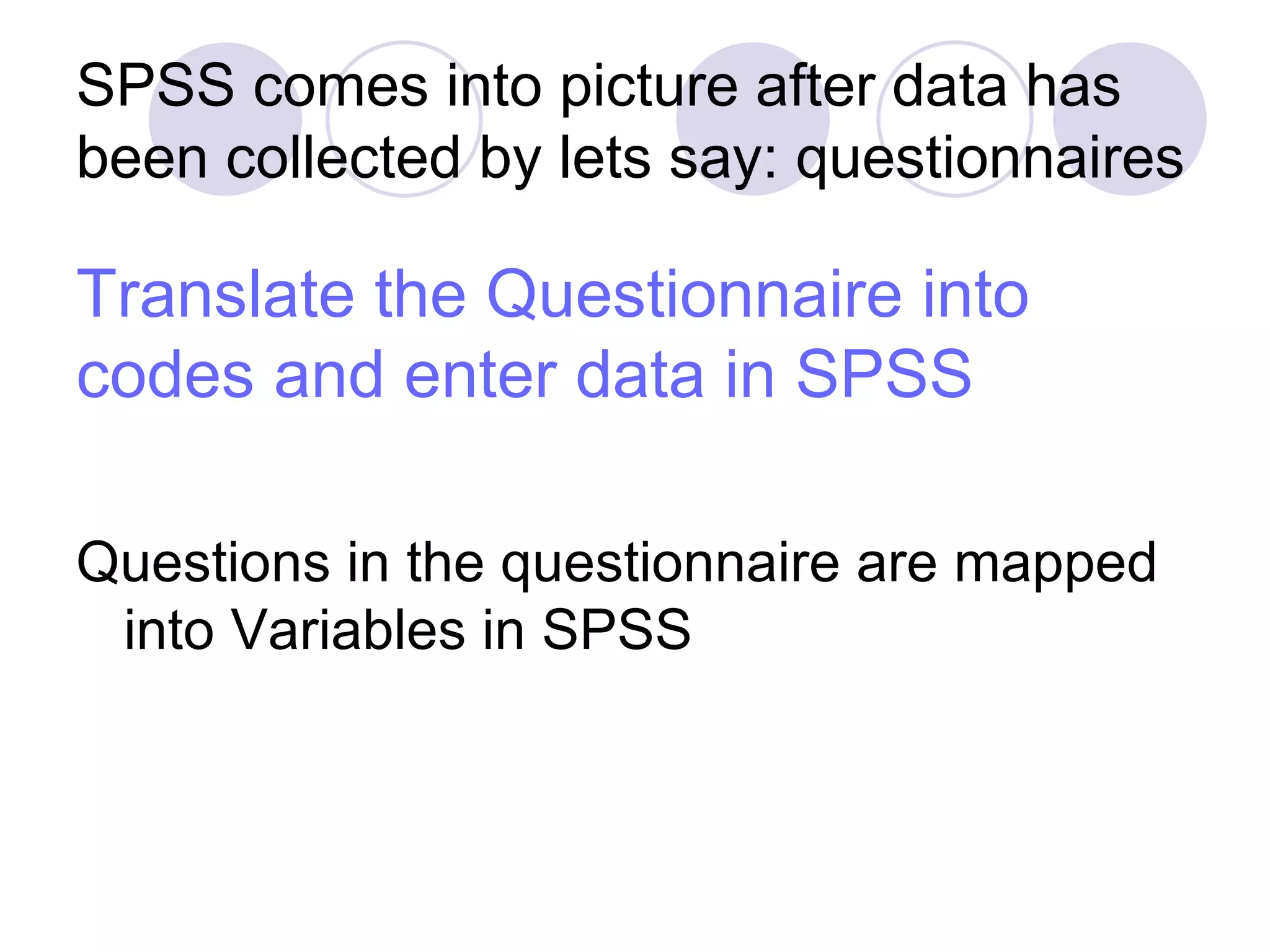 Translate the Questionnaire into codes and enter data in SPSS Questions in the questionnaire are mapped into Variables in SPSS SPSS comes into picture after data has been collected by lets say: questionnaires 