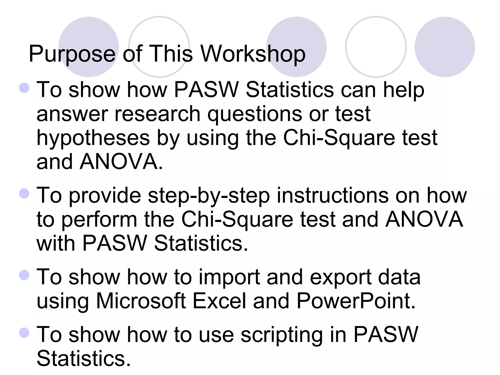 Purpose of This Workshop To show how PASW Statistics can help answer research questions or test hypotheses by using the Chi-Square test and ANOVA. To provide step-by-step instructions on how to perform the Chi-Square test and ANOVA with PASW Statistics. To show how to import and export data using Microsoft Excel and PowerPoint. To show how to use scripting in PASW Statistics. 
