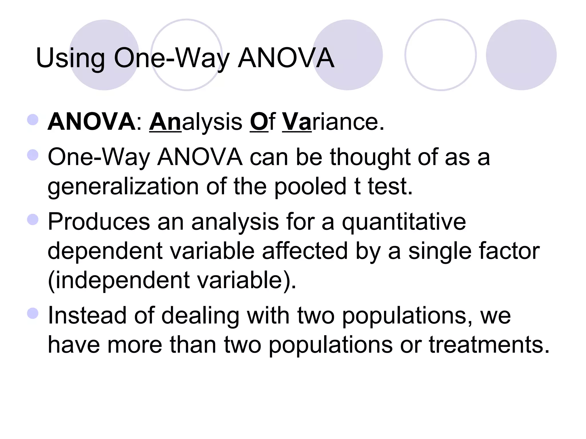 Using One-Way ANOVA ANOVA :  An alysis  O f  Va riance. One-Way ANOVA can be thought of as a generalization of the pooled t test. Produces an analysis for a quantitative dependent variable affected by a single factor (independent variable).  Instead of dealing with two populations, we have more than two populations or treatments. 