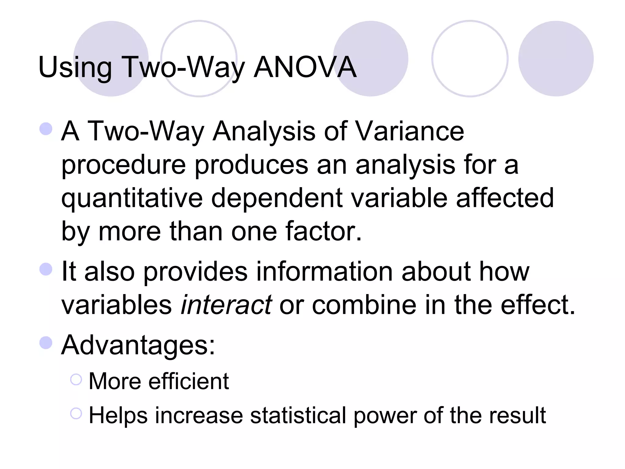 Using Two-Way ANOVA A Two-Way Analysis of Variance procedure produces an analysis for a quantitative dependent variable affected by more than one factor.  It also provides information about how variables  interact  or combine in the effect.  Advantages: More efficient Helps increase statistical power of the result 