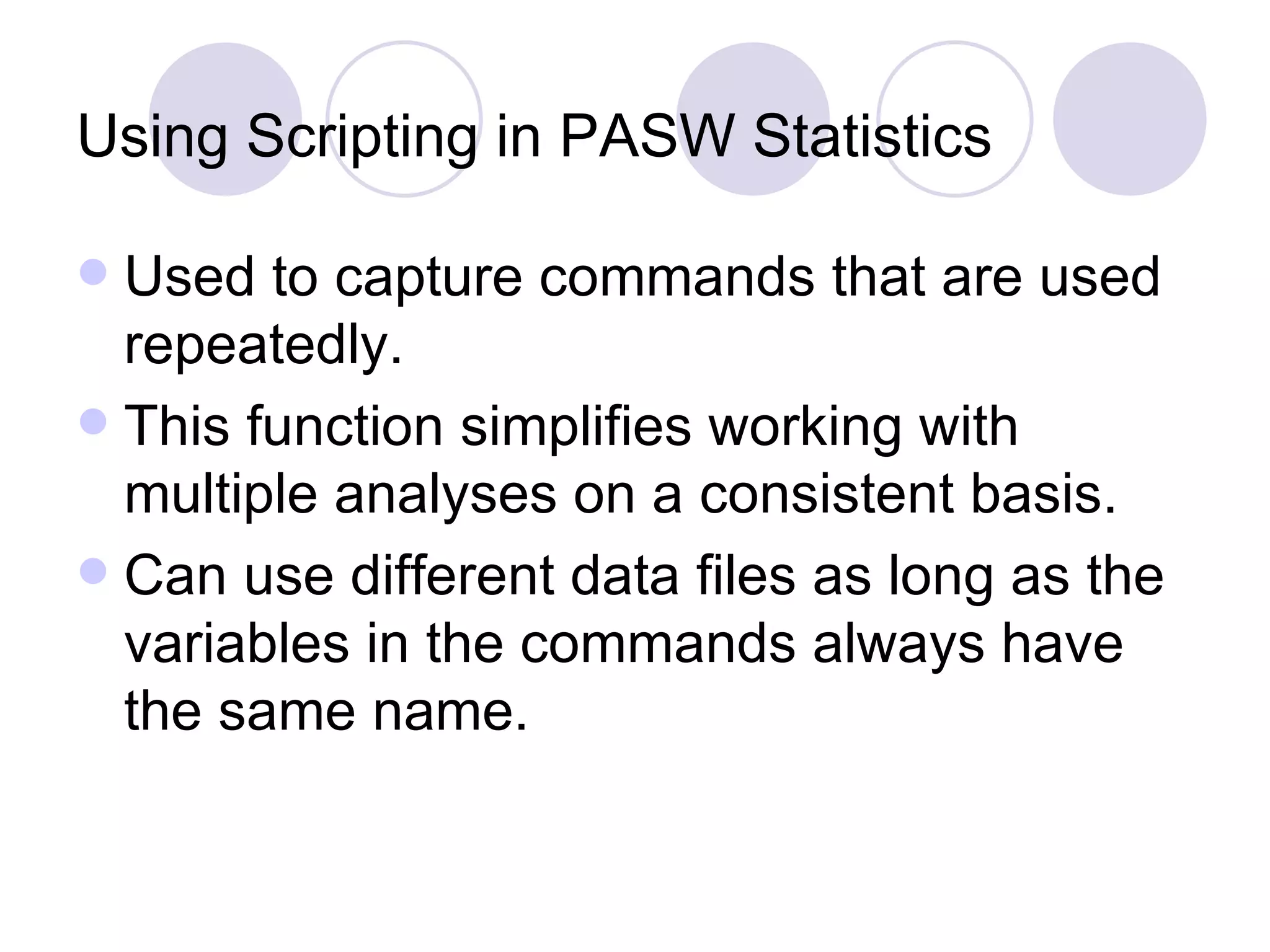 Using Scripting in PASW Statistics  Used to capture commands that are used repeatedly. This function simplifies working with multiple analyses on a consistent basis. Can use different data files as long as the variables in the commands always have the same name. 