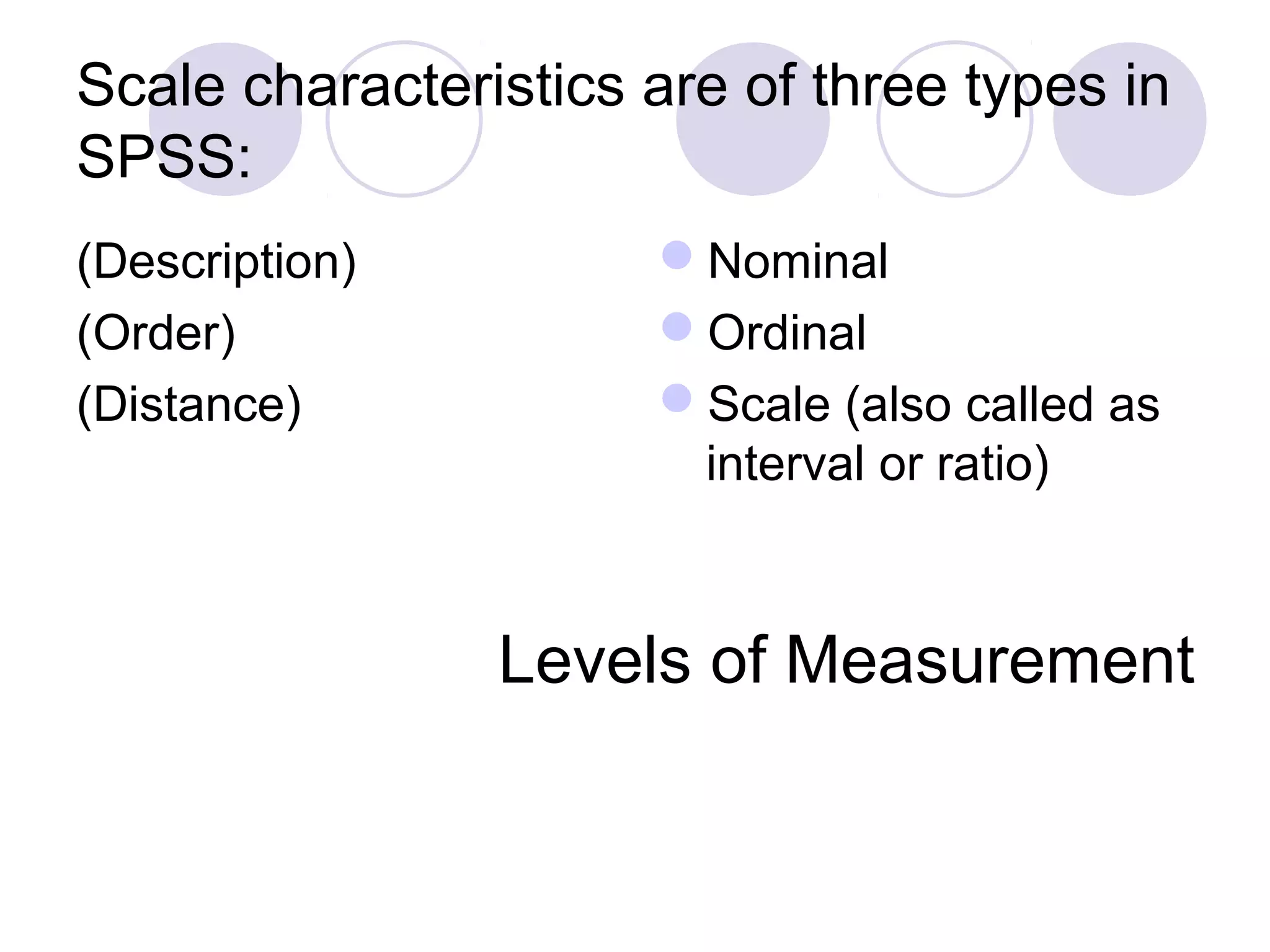 Scale characteristics are of three types in
SPSS:
(Description)
(Order)
(Distance)
Nominal
Ordinal
Scale (also called as
interval or ratio)
Levels of Measurement
 