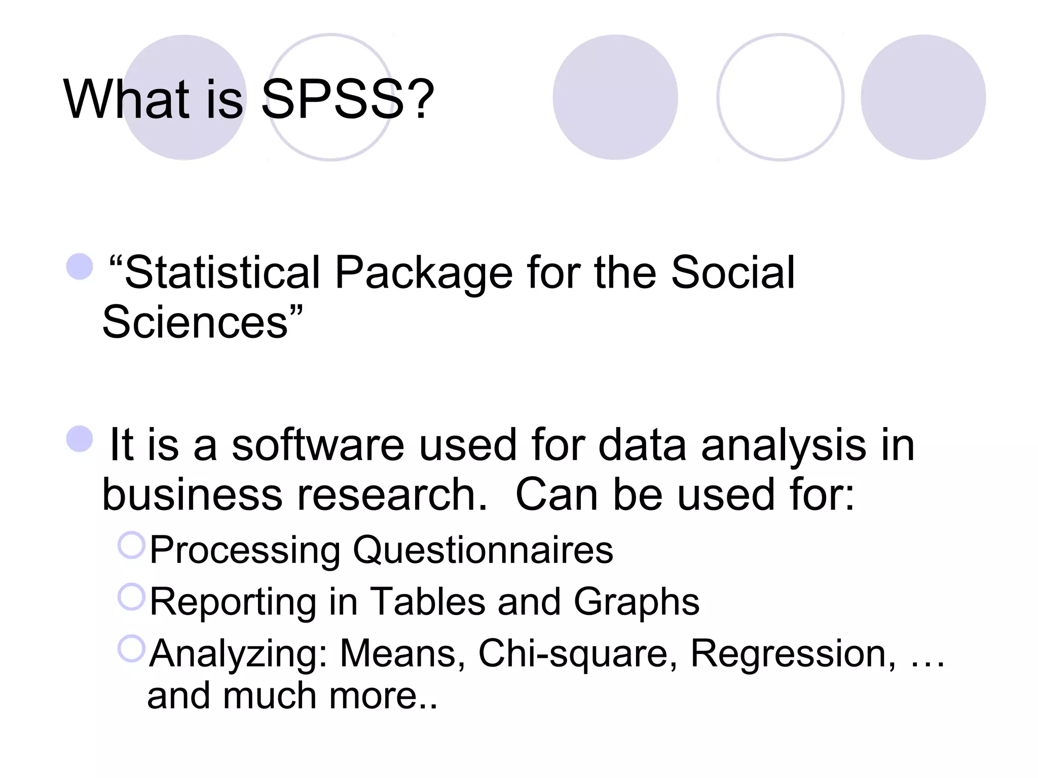 What is SPSS?
“Statistical Package for the Social
Sciences”
It is a software used for data analysis in
business research. Can be used for:
Processing Questionnaires
Reporting in Tables and Graphs
Analyzing: Means, Chi-square, Regression, …
and much more..
 