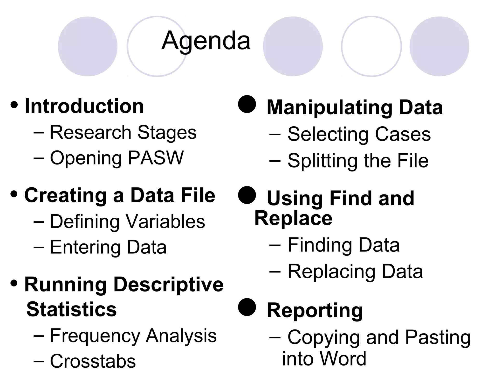 Agenda
Manipulating Data
– Selecting Cases
– Splitting the File
Using Find and
Replace
– Finding Data
– Replacing Data
Reporting
– Copying and Pasting
into Word
• Introduction
– Research Stages
– Opening PASW
• Creating a Data File
– Defining Variables
– Entering Data
• Running Descriptive
Statistics
– Frequency Analysis
– Crosstabs
 