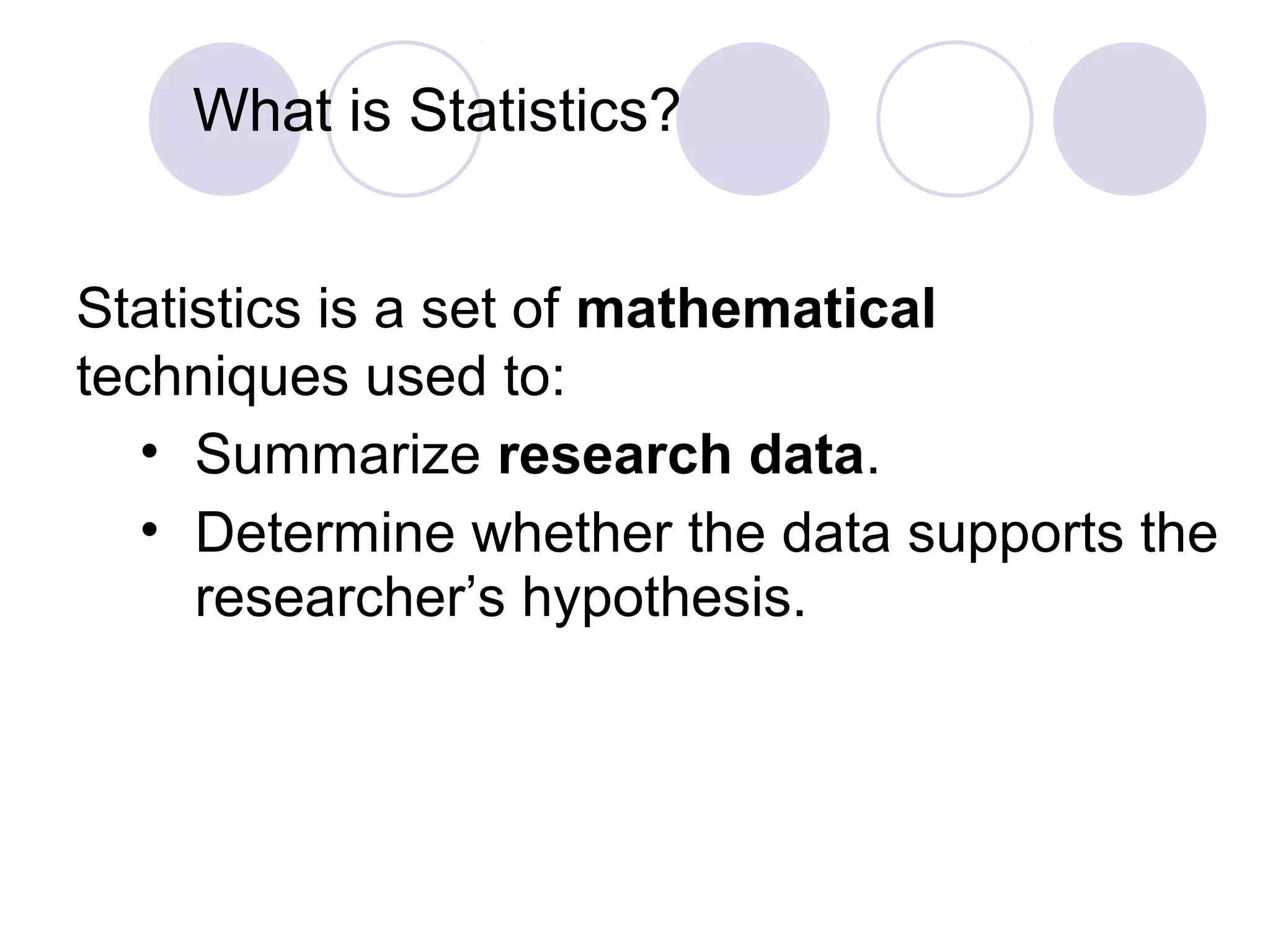 What is Statistics?
Statistics is a set of mathematical
techniques used to:
• Summarize research data.
• Determine whether the data supports the
researcher’s hypothesis.
 