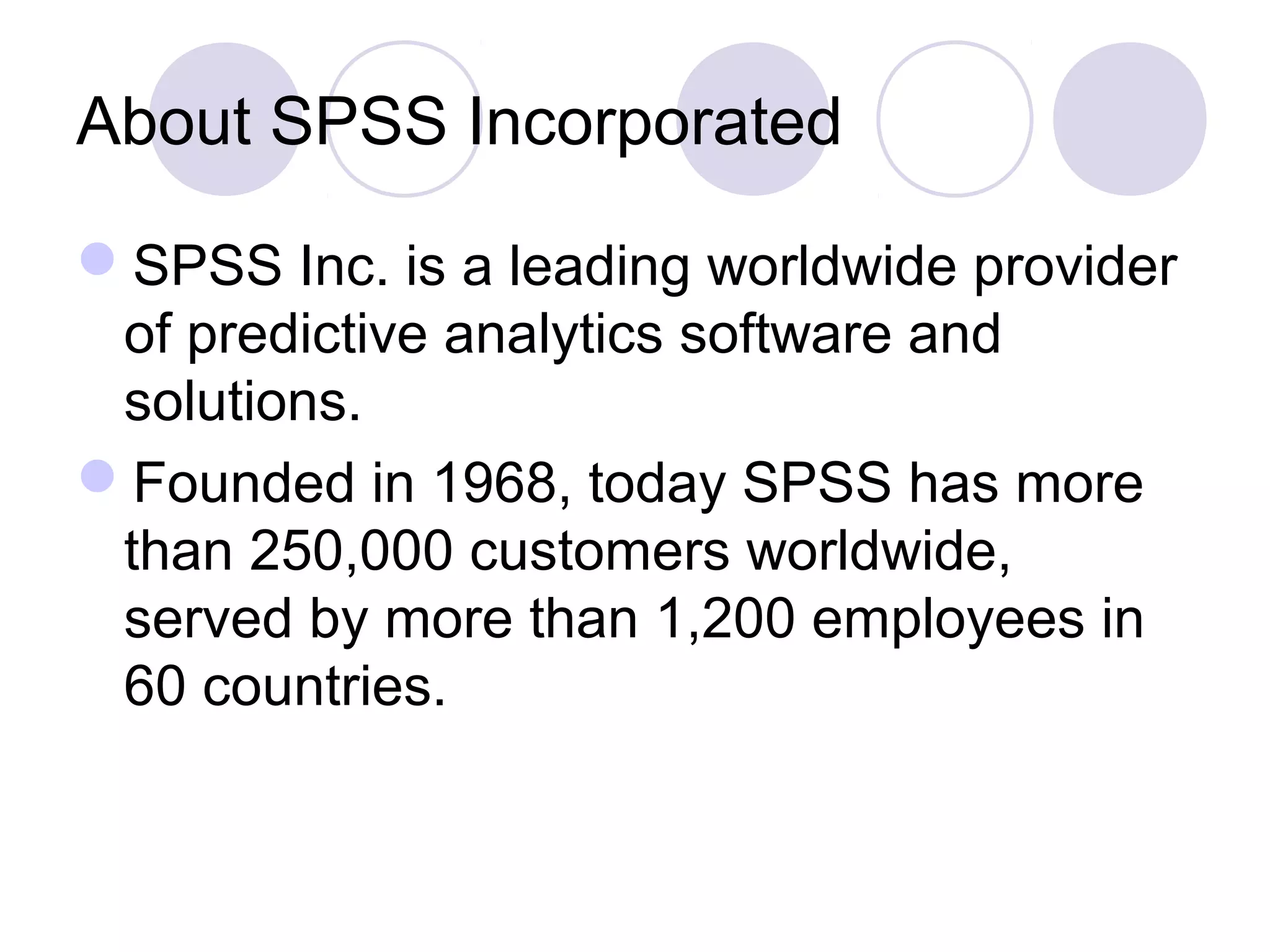 About SPSS Incorporated
SPSS Inc. is a leading worldwide provider
of predictive analytics software and
solutions.
Founded in 1968, today SPSS has more
than 250,000 customers worldwide,
served by more than 1,200 employees in
60 countries.
 