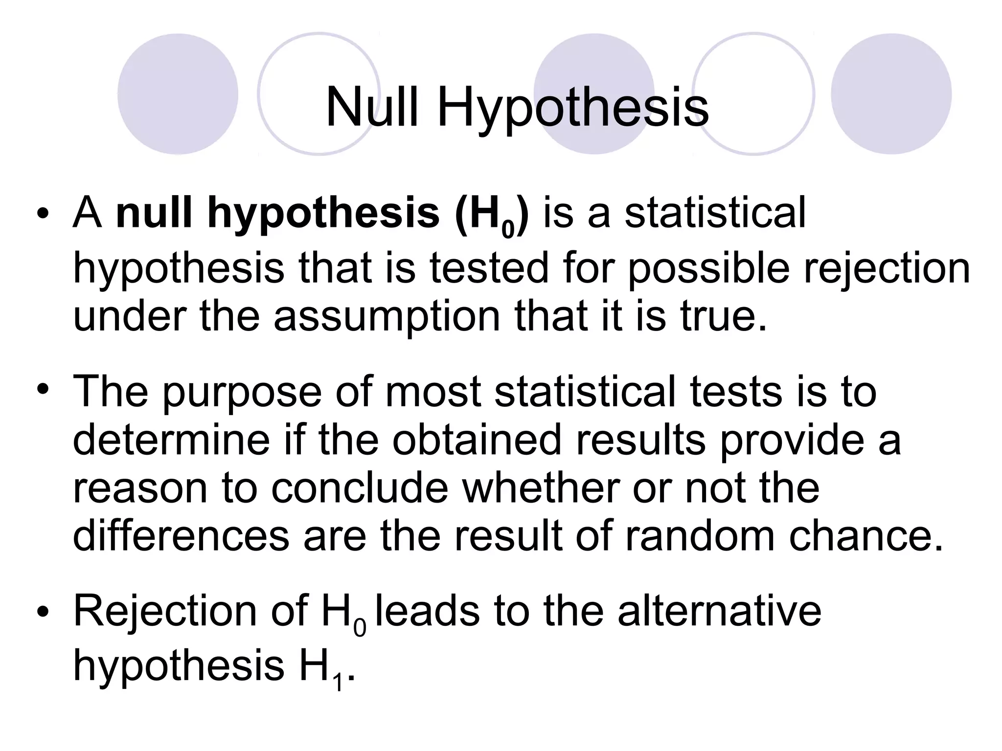 • A null hypothesis (H0) is a statistical
hypothesis that is tested for possible rejection
under the assumption that it is true.
• The purpose of most statistical tests is to
determine if the obtained results provide a
reason to conclude whether or not the
differences are the result of random chance.
• Rejection of H0 leads to the alternative
hypothesis H1.
Null Hypothesis
 