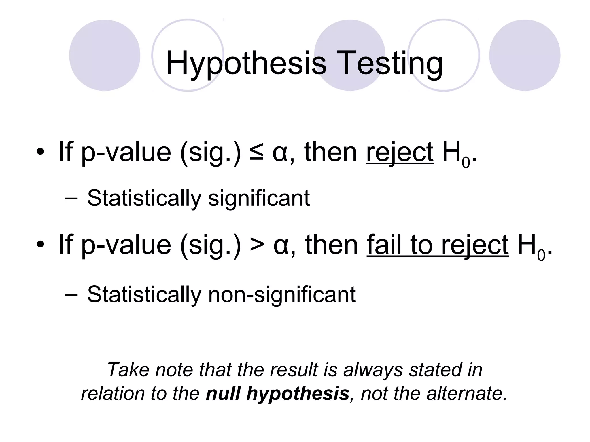 • If p-value (sig.) ≤ α, then reject H0.
– Statistically significant
• If p-value (sig.) > α, then fail to reject H0.
– Statistically non-significant
Hypothesis Testing
Take note that the result is always stated in
relation to the null hypothesis, not the alternate.
 