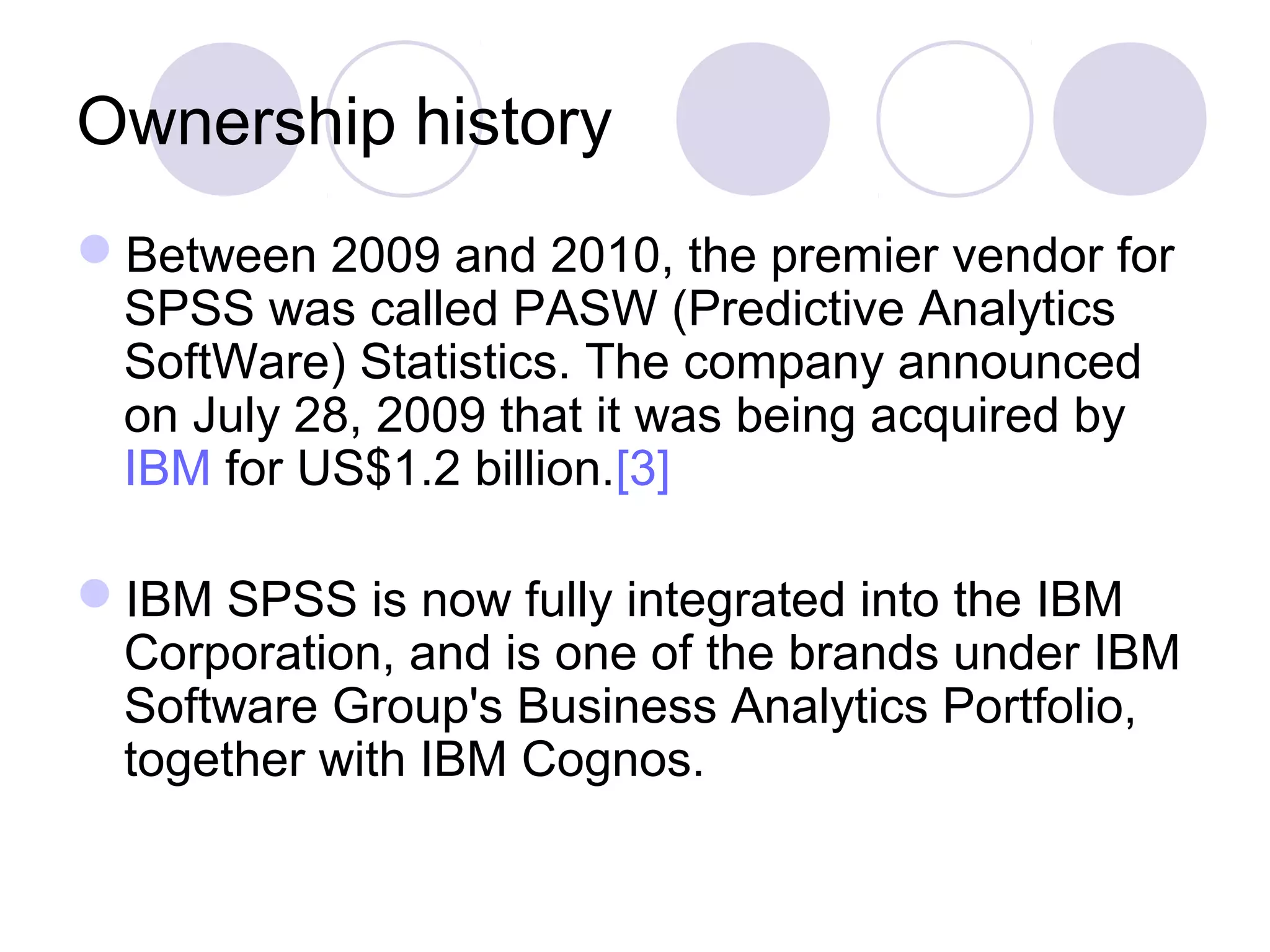 Ownership history
Between 2009 and 2010, the premier vendor for
SPSS was called PASW (Predictive Analytics
SoftWare) Statistics. The company announced
on July 28, 2009 that it was being acquired by
IBM for US$1.2 billion.[3]
IBM SPSS is now fully integrated into the IBM
Corporation, and is one of the brands under IBM
Software Group's Business Analytics Portfolio,
together with IBM Cognos.
 