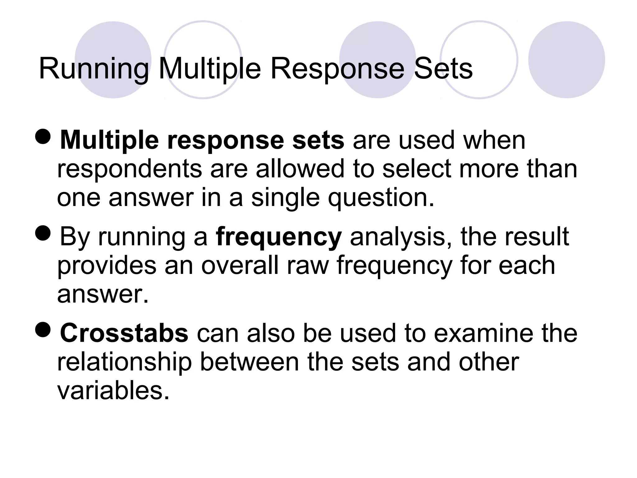 Running Multiple Response Sets
Multiple response sets are used when
respondents are allowed to select more than
one answer in a single question.
By running a frequency analysis, the result
provides an overall raw frequency for each
answer.
Crosstabs can also be used to examine the
relationship between the sets and other
variables.
 