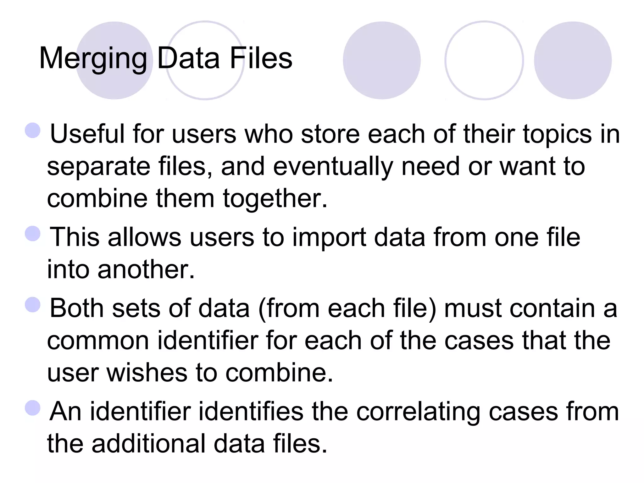 Merging Data Files
Useful for users who store each of their topics in
separate files, and eventually need or want to
combine them together.
This allows users to import data from one file
into another.
Both sets of data (from each file) must contain a
common identifier for each of the cases that the
user wishes to combine.
An identifier identifies the correlating cases from
the additional data files.
 