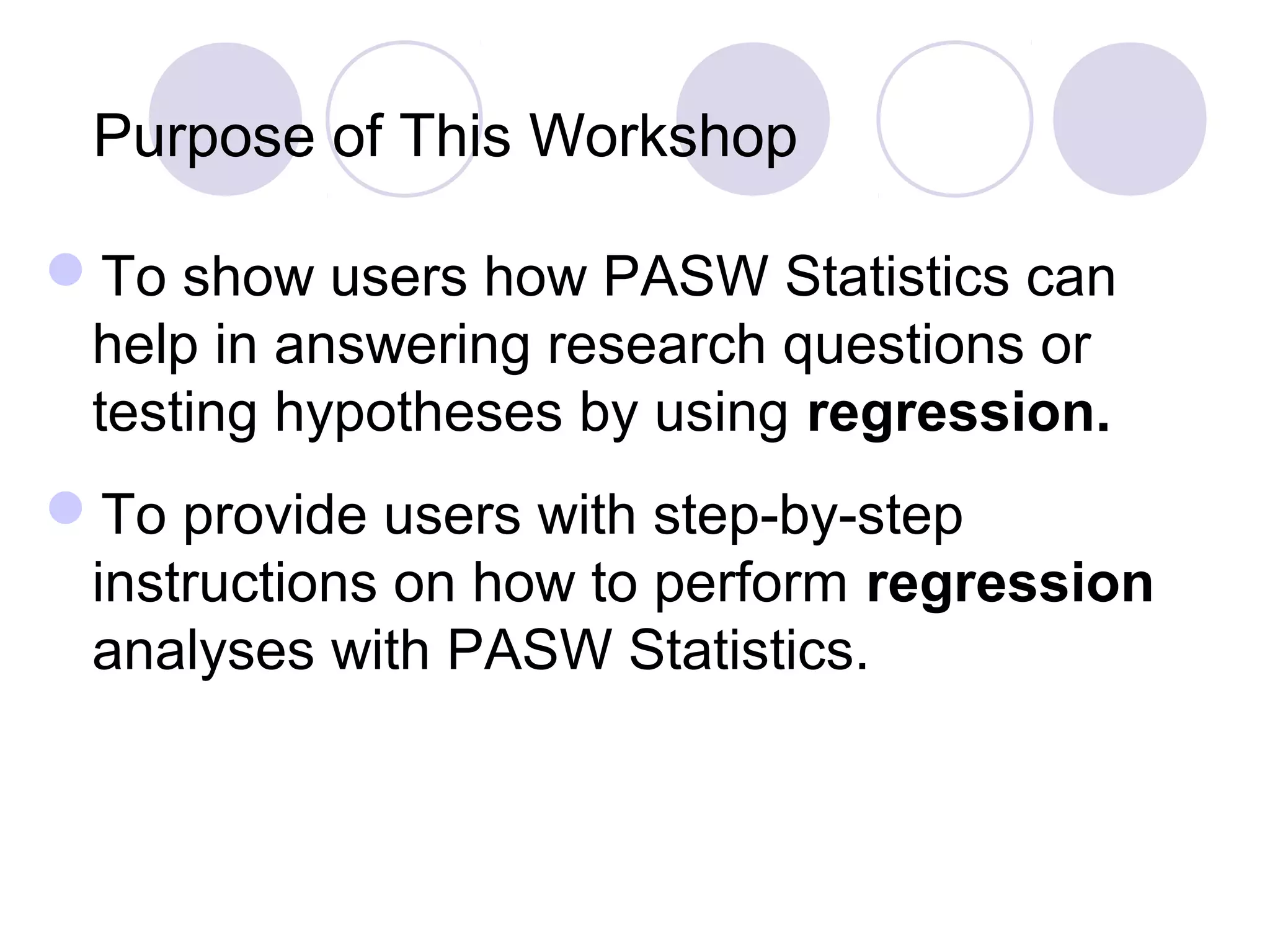 Purpose of This Workshop
To show users how PASW Statistics can
help in answering research questions or
testing hypotheses by using regression.
To provide users with step-by-step
instructions on how to perform regression
analyses with PASW Statistics.
 