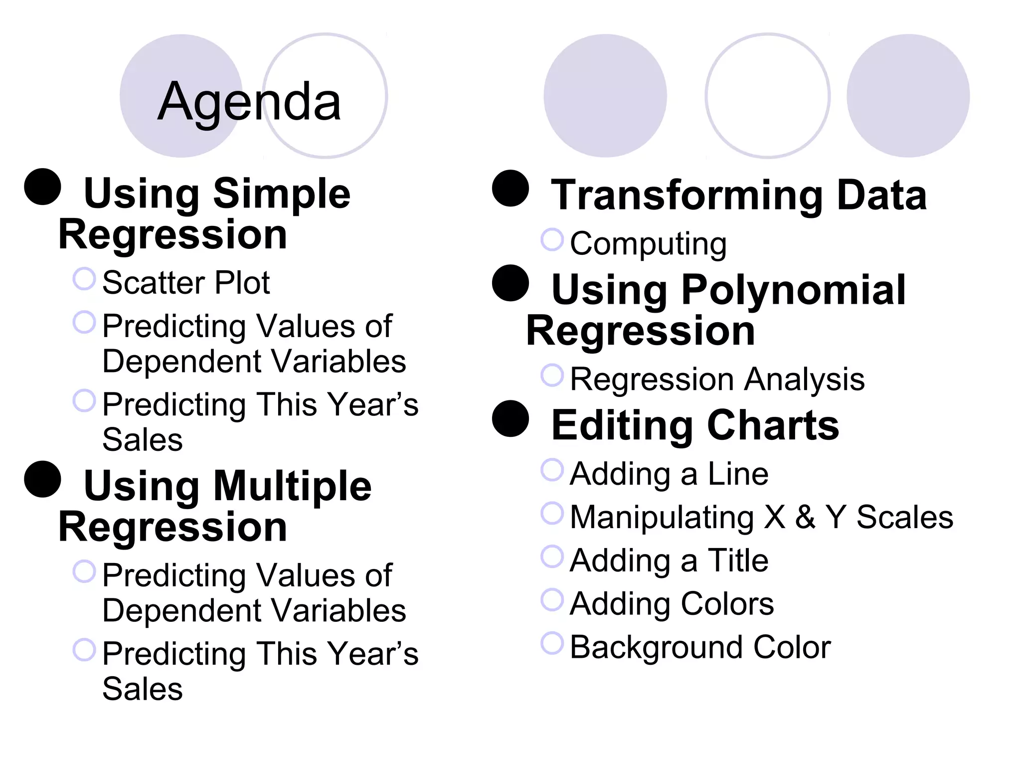 Agenda
Using Simple
Regression
Scatter Plot
Predicting Values of
Dependent Variables
Predicting This Year’s
Sales
Using Multiple
Regression
Predicting Values of
Dependent Variables
Predicting This Year’s
Sales
Transforming Data
Computing
Using Polynomial
Regression
Regression Analysis
Editing Charts
Adding a Line
Manipulating X & Y Scales
Adding a Title
Adding Colors
Background Color
 