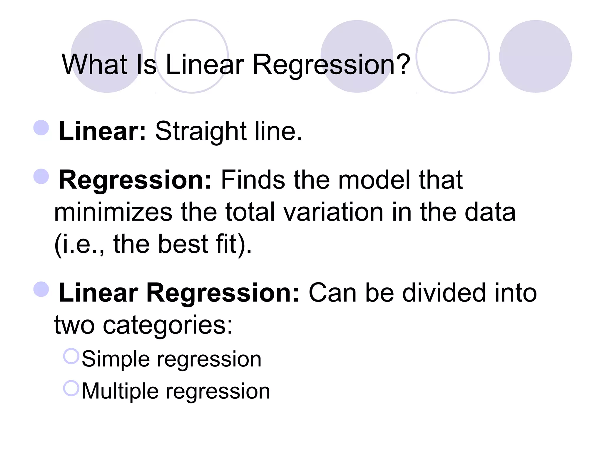 What Is Linear Regression?
Linear: Straight line.
Regression: Finds the model that
minimizes the total variation in the data
(i.e., the best fit).
Linear Regression: Can be divided into
two categories:
Simple regression
Multiple regression
 