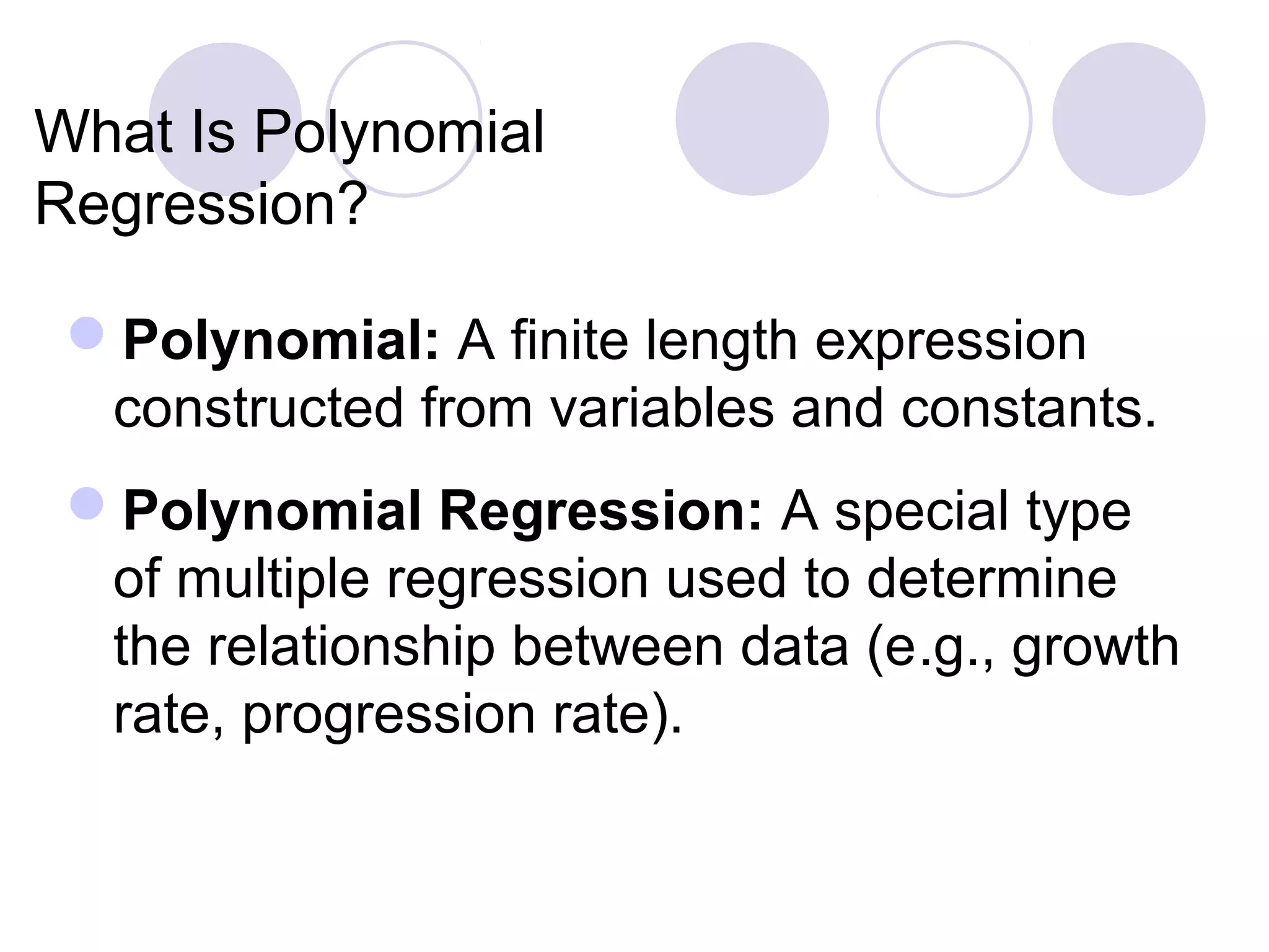 What Is Polynomial
Regression?
Polynomial: A finite length expression
constructed from variables and constants.
Polynomial Regression: A special type
of multiple regression used to determine
the relationship between data (e.g., growth
rate, progression rate).
 
