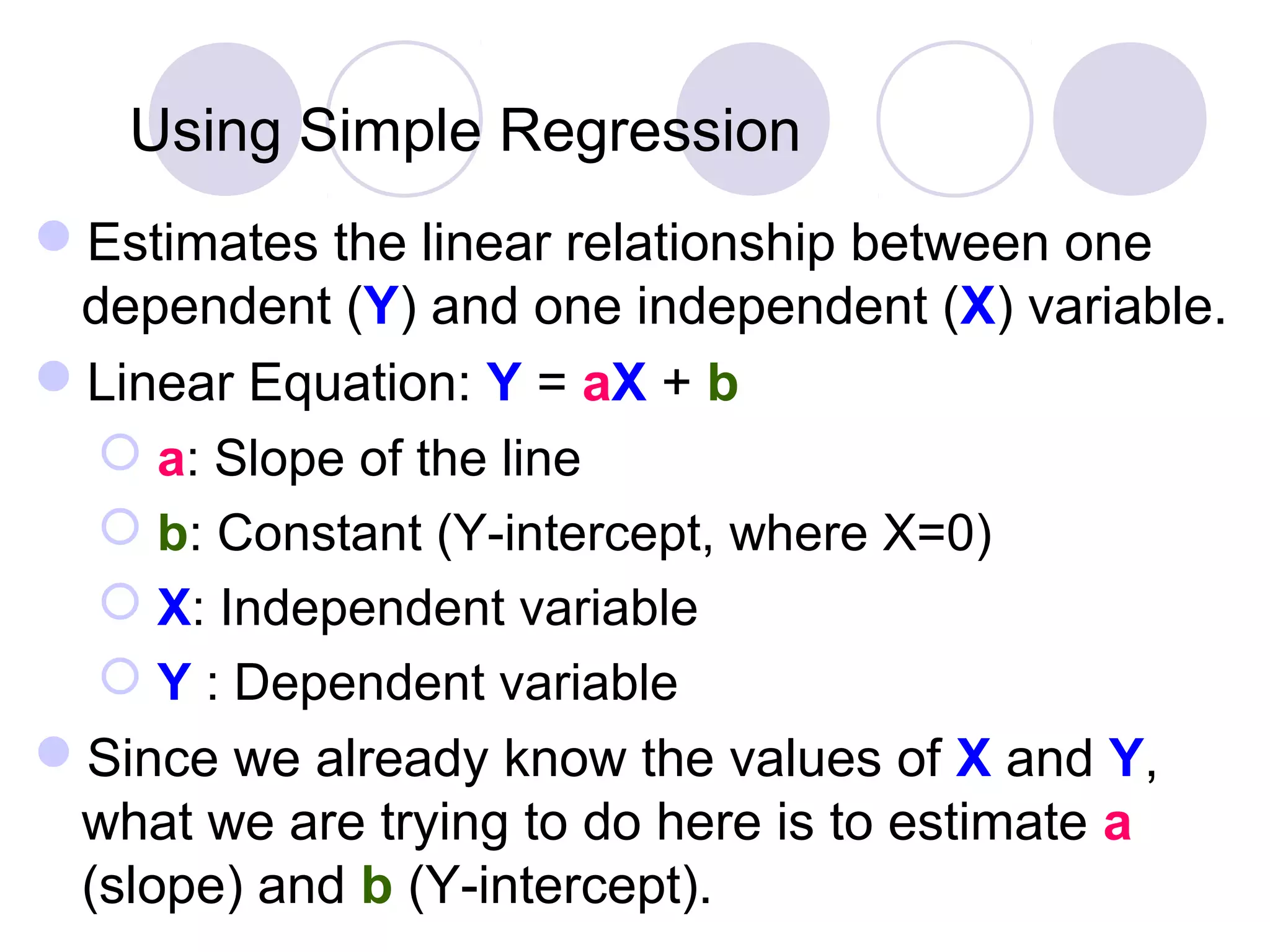 Using Simple Regression
Estimates the linear relationship between one
dependent (Y) and one independent (X) variable.
Linear Equation: Y = aX + b
 a: Slope of the line
 b: Constant (Y-intercept, where X=0)
 X: Independent variable
 Y : Dependent variable
Since we already know the values of X and Y,
what we are trying to do here is to estimate a
(slope) and b (Y-intercept).
 