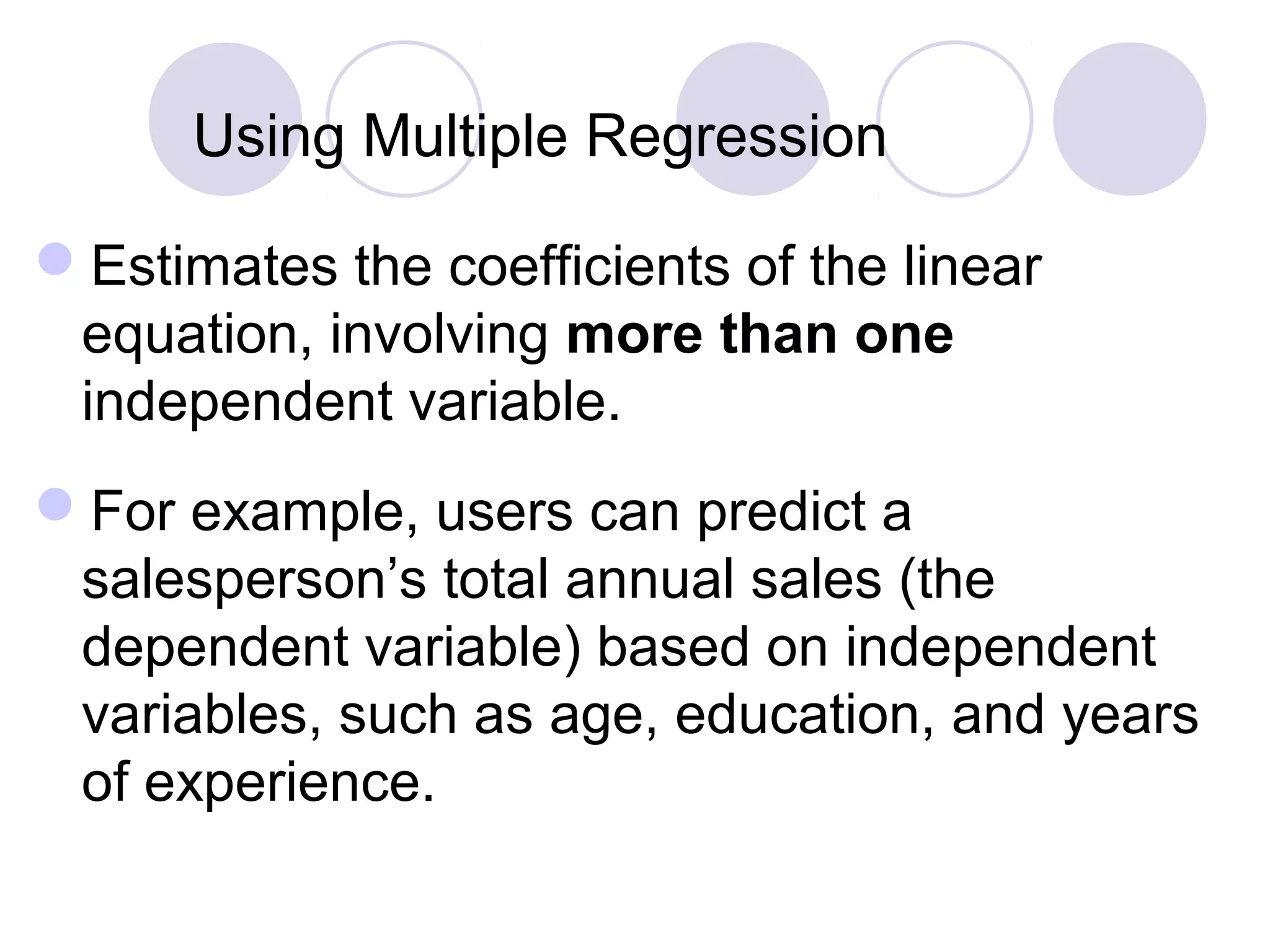 Using Multiple Regression
Estimates the coefficients of the linear
equation, involving more than one
independent variable.
For example, users can predict a
salesperson’s total annual sales (the
dependent variable) based on independent
variables, such as age, education, and years
of experience.
 