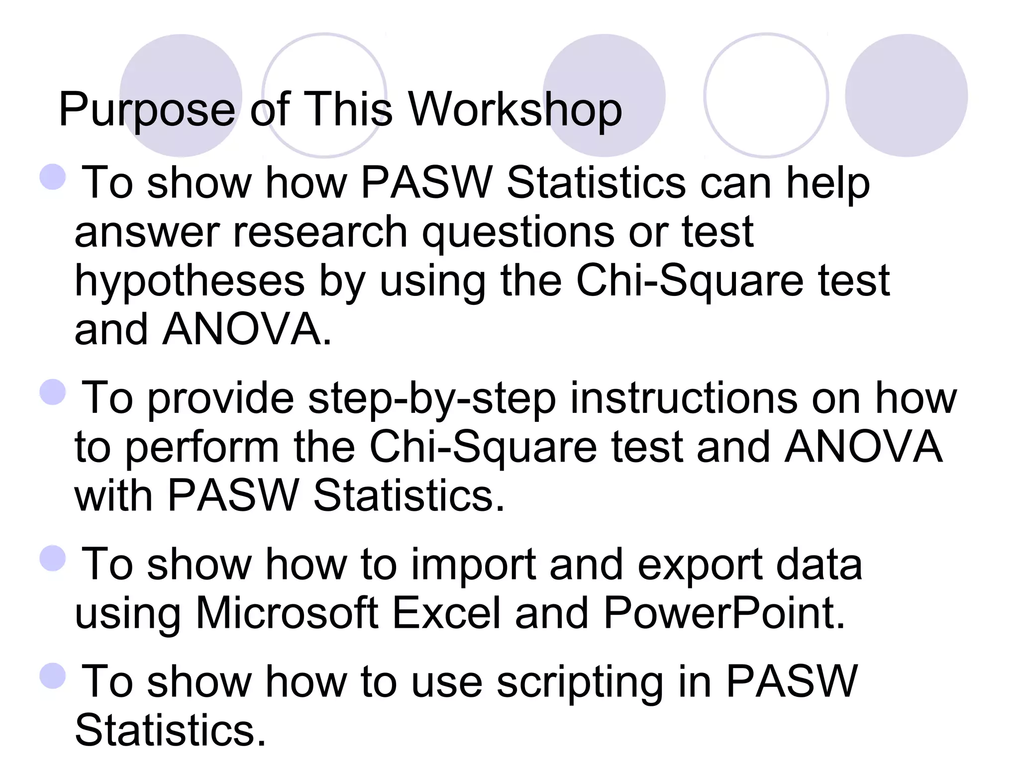Purpose of This Workshop
To show how PASW Statistics can help
answer research questions or test
hypotheses by using the Chi-Square test
and ANOVA.
To provide step-by-step instructions on how
to perform the Chi-Square test and ANOVA
with PASW Statistics.
To show how to import and export data
using Microsoft Excel and PowerPoint.
To show how to use scripting in PASW
Statistics.
 