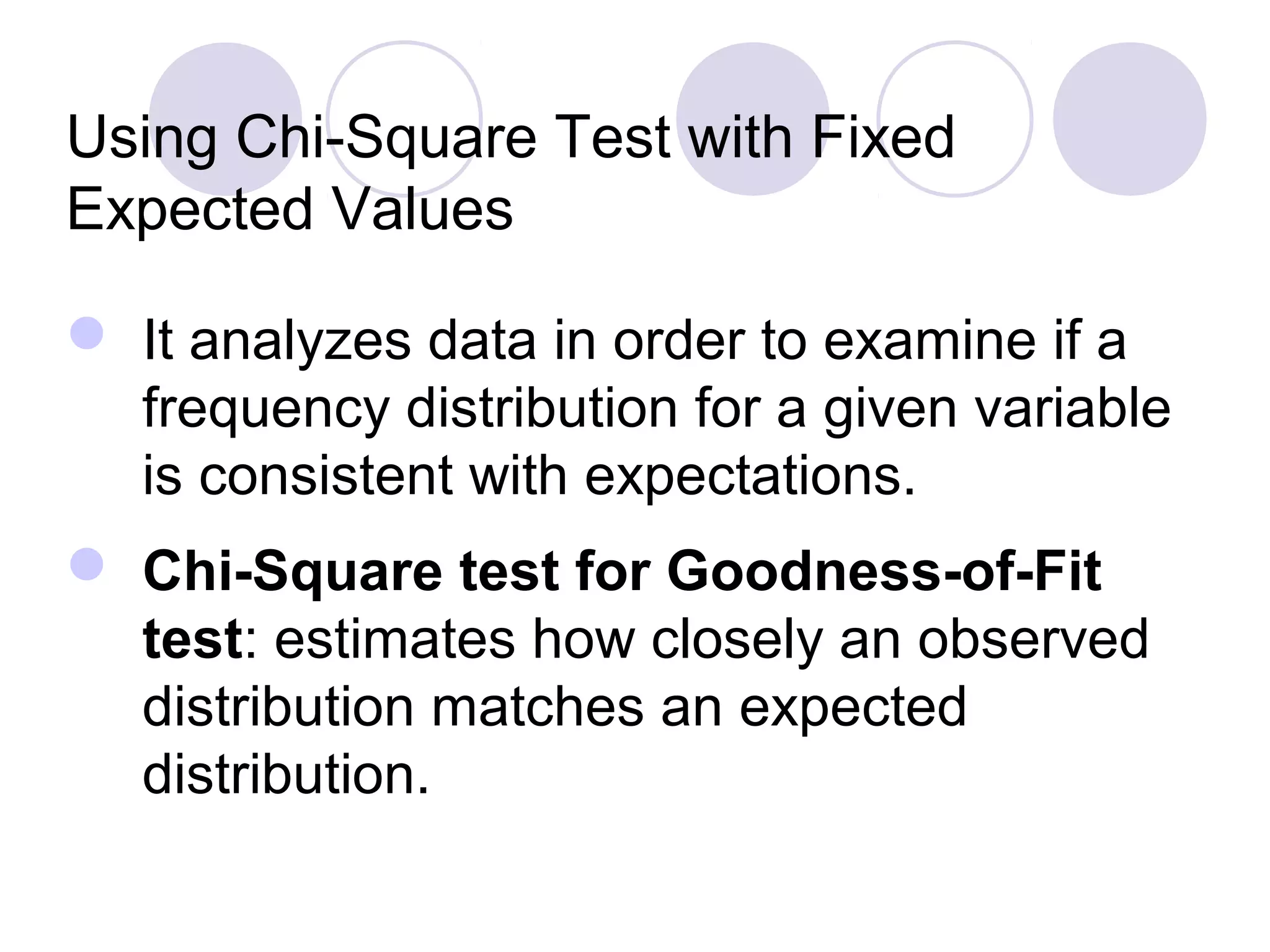  It analyzes data in order to examine if a
frequency distribution for a given variable
is consistent with expectations.
 Chi-Square test for Goodness-of-Fit
test: estimates how closely an observed
distribution matches an expected
distribution.
Using Chi-Square Test with Fixed
Expected Values
 