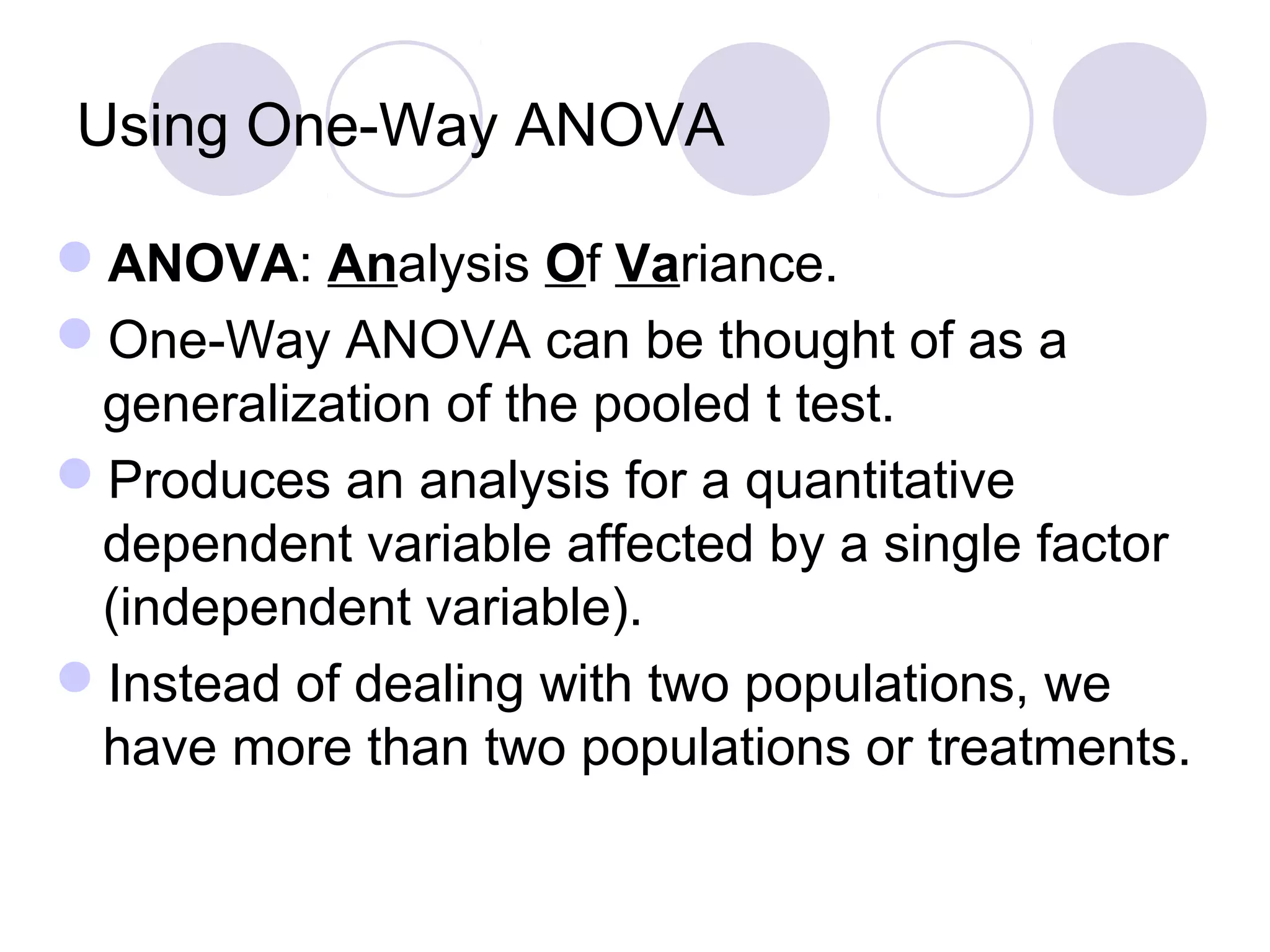 Using One-Way ANOVA
ANOVA: Analysis Of Variance.
One-Way ANOVA can be thought of as a
generalization of the pooled t test.
Produces an analysis for a quantitative
dependent variable affected by a single factor
(independent variable).
Instead of dealing with two populations, we
have more than two populations or treatments.
 