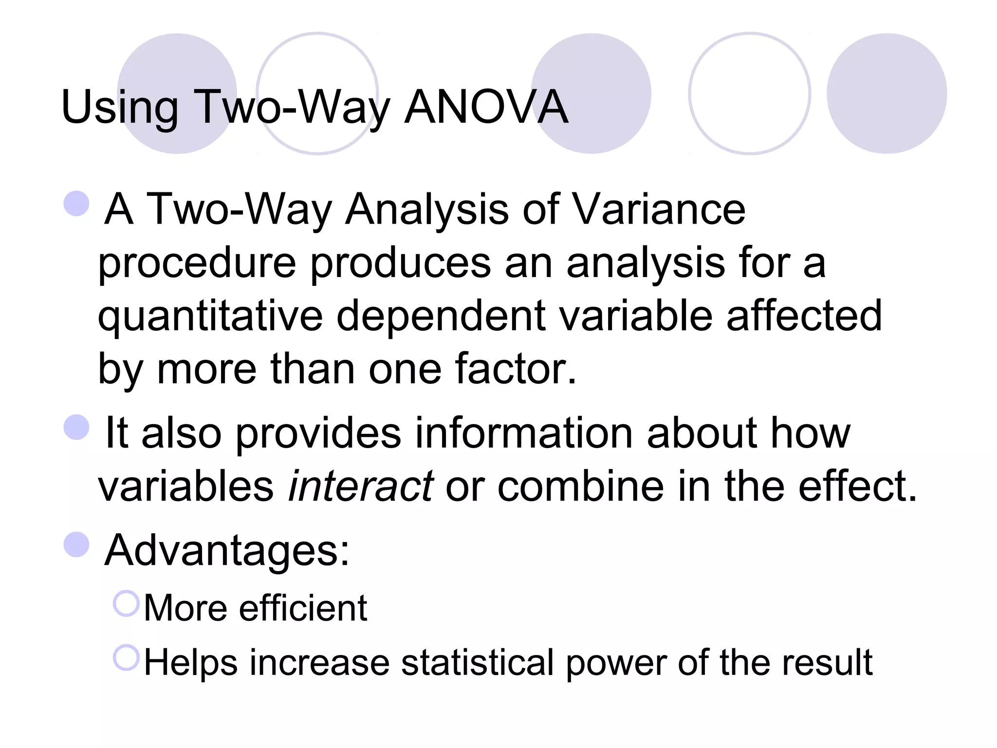 Using Two-Way ANOVA
A Two-Way Analysis of Variance
procedure produces an analysis for a
quantitative dependent variable affected
by more than one factor.
It also provides information about how
variables interact or combine in the effect.
Advantages:
More efficient
Helps increase statistical power of the result
 
