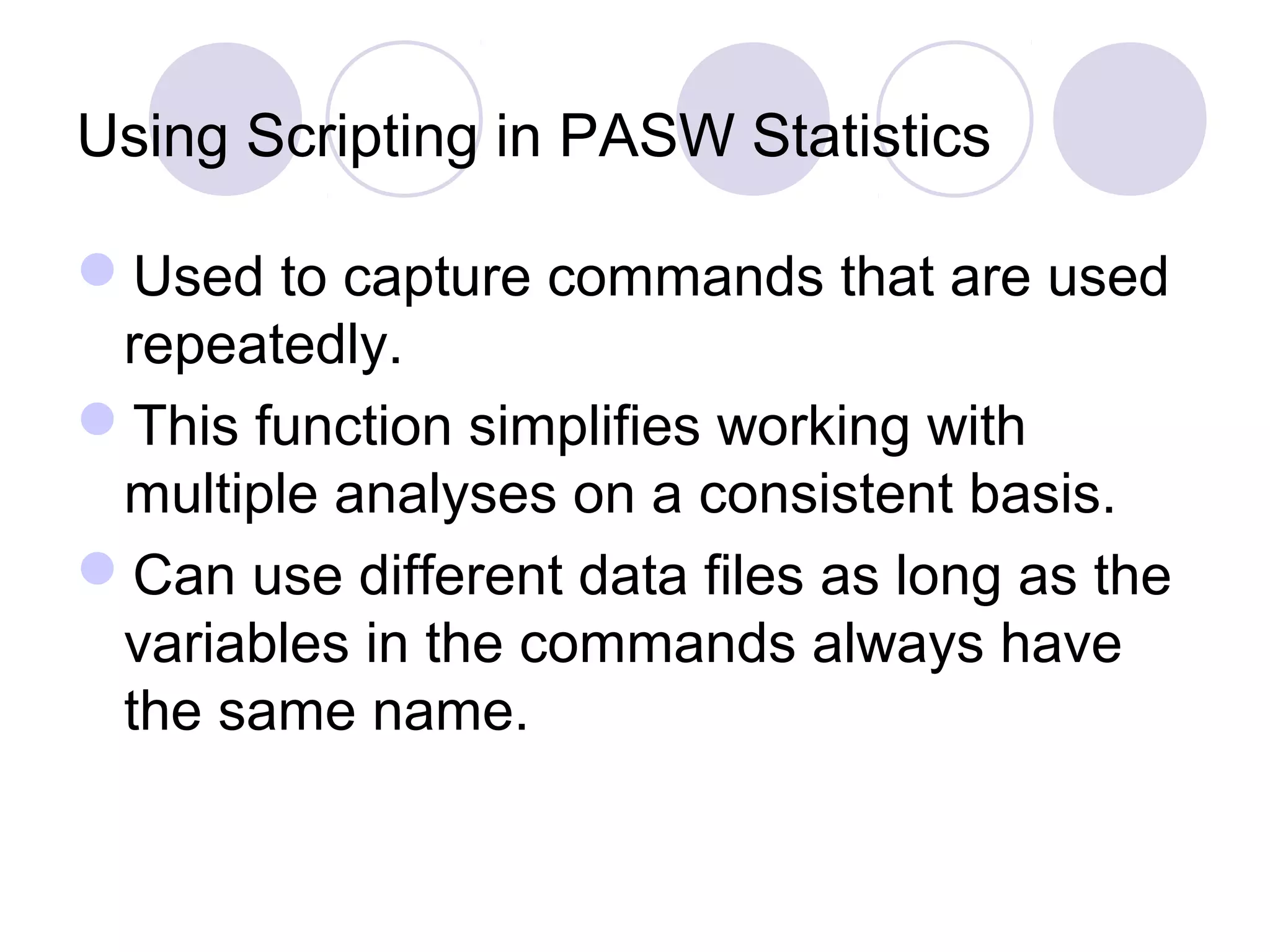 Using Scripting in PASW Statistics
Used to capture commands that are used
repeatedly.
This function simplifies working with
multiple analyses on a consistent basis.
Can use different data files as long as the
variables in the commands always have
the same name.
 