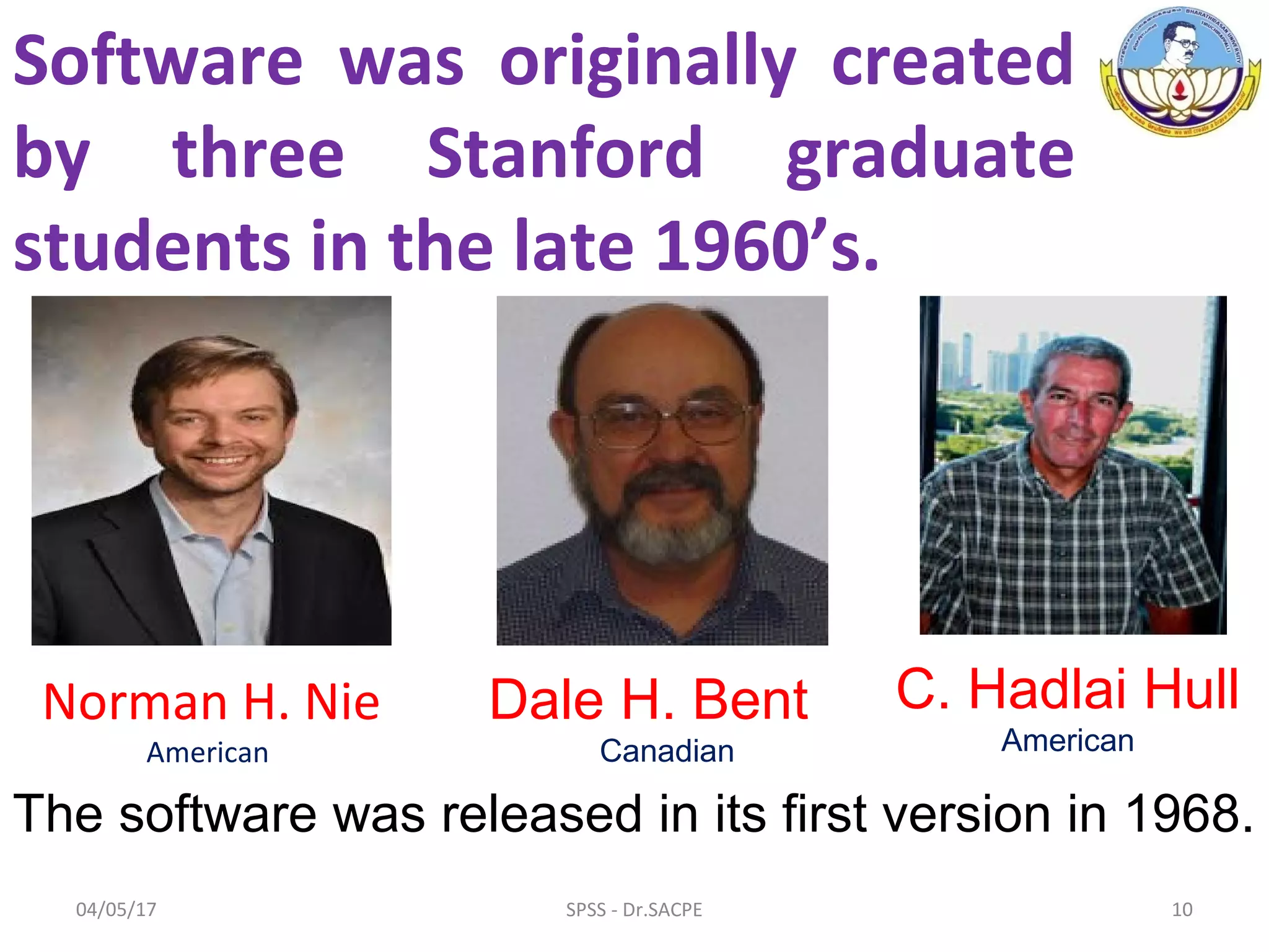 Software was originally created
by three Stanford graduate
students in the late 1960’s.
Norman H. Nie
American
Dale H. Bent
Canadian
C. Hadlai Hull
American
The software was released in its first version in 1968.
04/05/17 10SPSS - Dr.SACPE
 