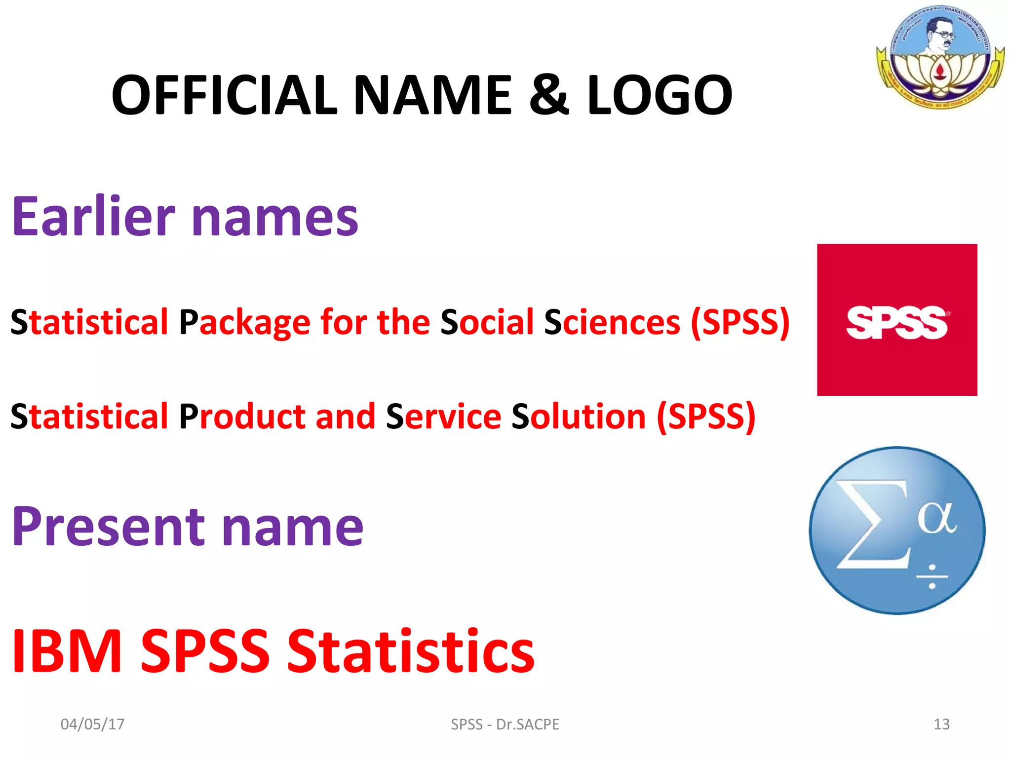OFFICIAL NAME & LOGO
Earlier names
Statistical Package for the Social Sciences (SPSS)
Statistical Product and Service Solution (SPSS)
Present name
IBM SPSS Statistics
04/05/17 13SPSS - Dr.SACPE
 
