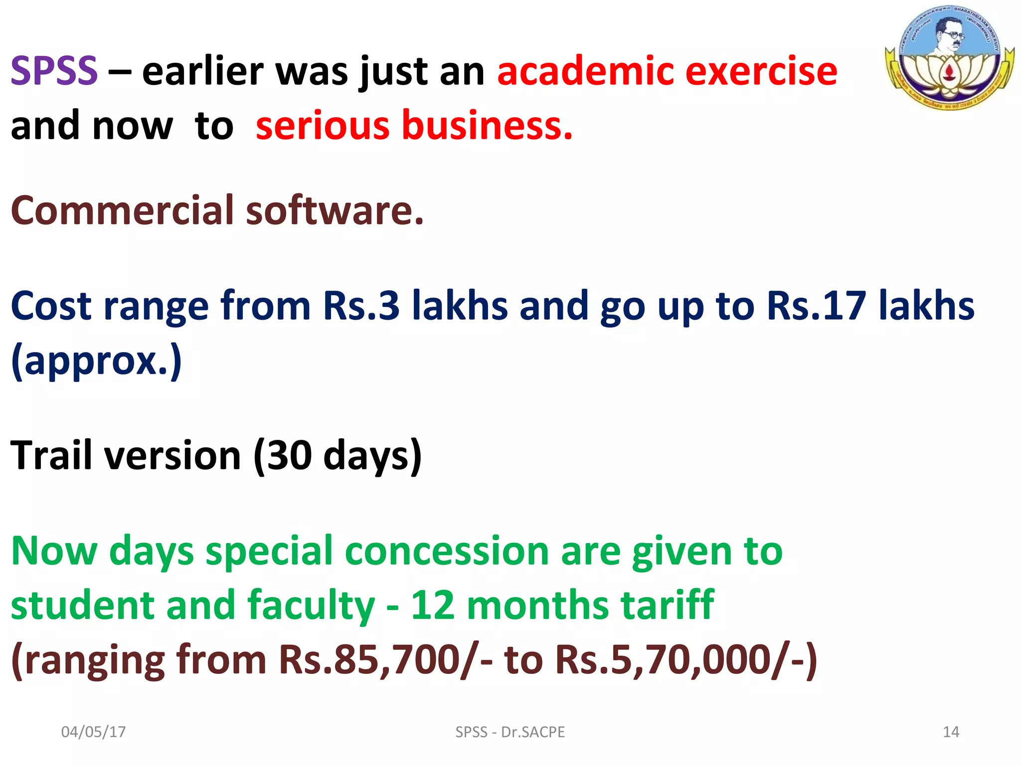 SPSS – earlier was just an academic exercise
and now to serious business.
Commercial software.
Cost range from Rs.3 lakhs and go up to Rs.17 lakhs
(approx.)
Trail version (30 days)
Now days special concession are given to
student and faculty - 12 months tariff
(ranging from Rs.85,700/- to Rs.5,70,000/-)
04/05/17 14SPSS - Dr.SACPE
 