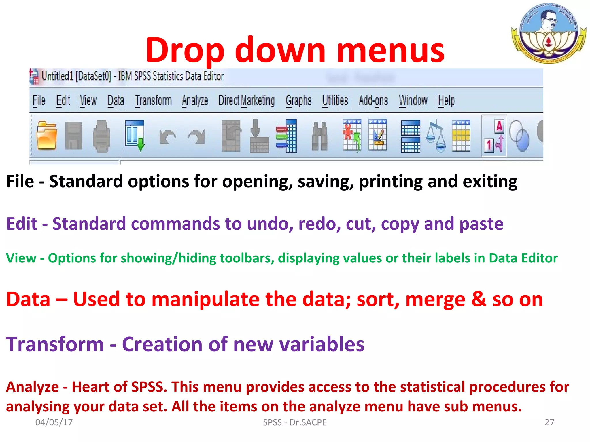 04/05/17 27SPSS - Dr.SACPE
File - Standard options for opening, saving, printing and exiting
Edit - Standard commands to undo, redo, cut, copy and paste
View - Options for showing/hiding toolbars, displaying values or their labels in Data Editor
Data – Used to manipulate the data; sort, merge & so on
Transform - Creation of new variables
Analyze - Heart of SPSS. This menu provides access to the statistical procedures for
analysing your data set. All the items on the analyze menu have sub menus.
Drop down menus
 