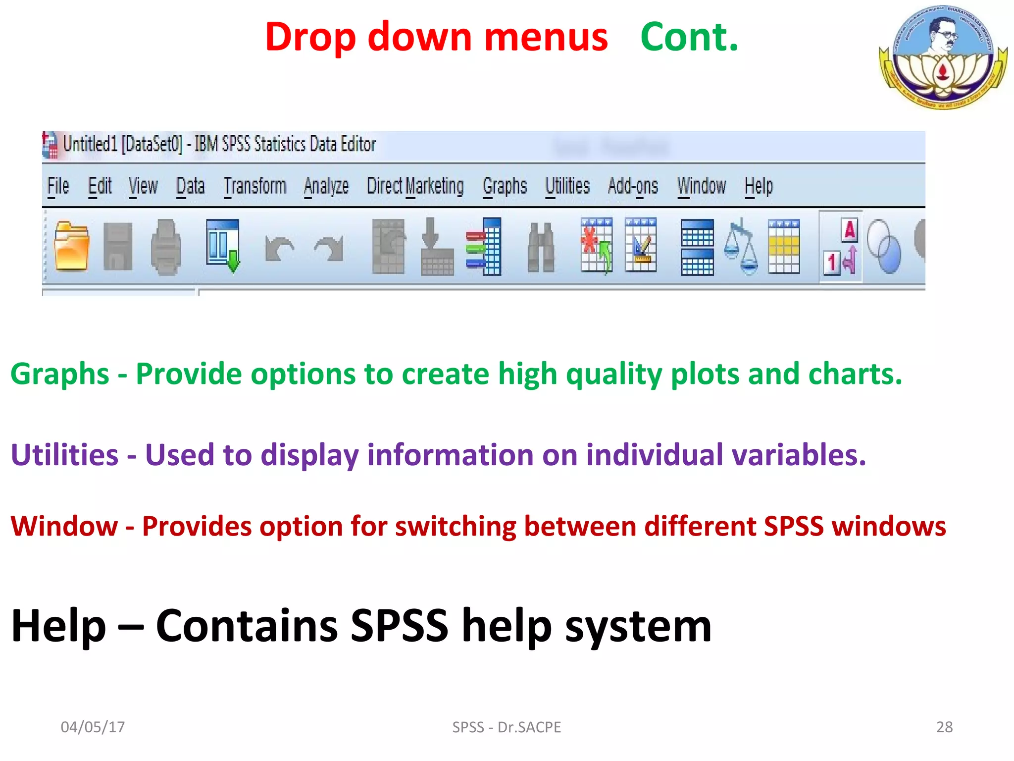 04/05/17 28SPSS - Dr.SACPE
Graphs - Provide options to create high quality plots and charts.
Utilities - Used to display information on individual variables.
Window - Provides option for switching between different SPSS windows
Help – Contains SPSS help system
Drop down menus Cont.
 