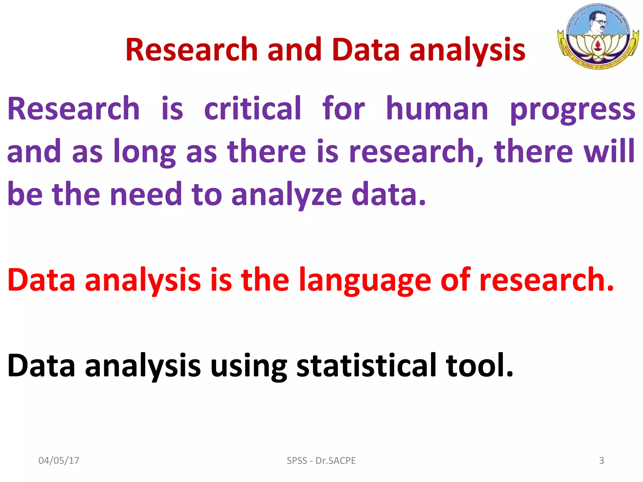 Research is critical for human progress
and as long as there is research, there will
be the need to analyze data.
Data analysis is the language of research.
Data analysis using statistical tool.
Research and Data analysis
04/05/17 3SPSS - Dr.SACPE
 