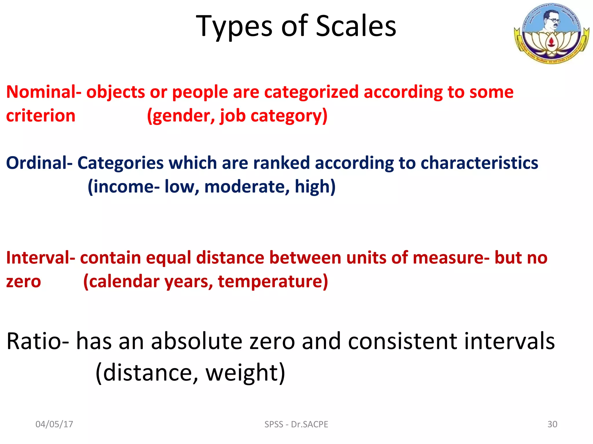 04/05/17 30SPSS - Dr.SACPE
Types of Scales
Nominal- objects or people are categorized according to some
criterion (gender, job category)
Ordinal- Categories which are ranked according to characteristics
(income- low, moderate, high)
Interval- contain equal distance between units of measure- but no
zero (calendar years, temperature)
Ratio- has an absolute zero and consistent intervals
(distance, weight)
 