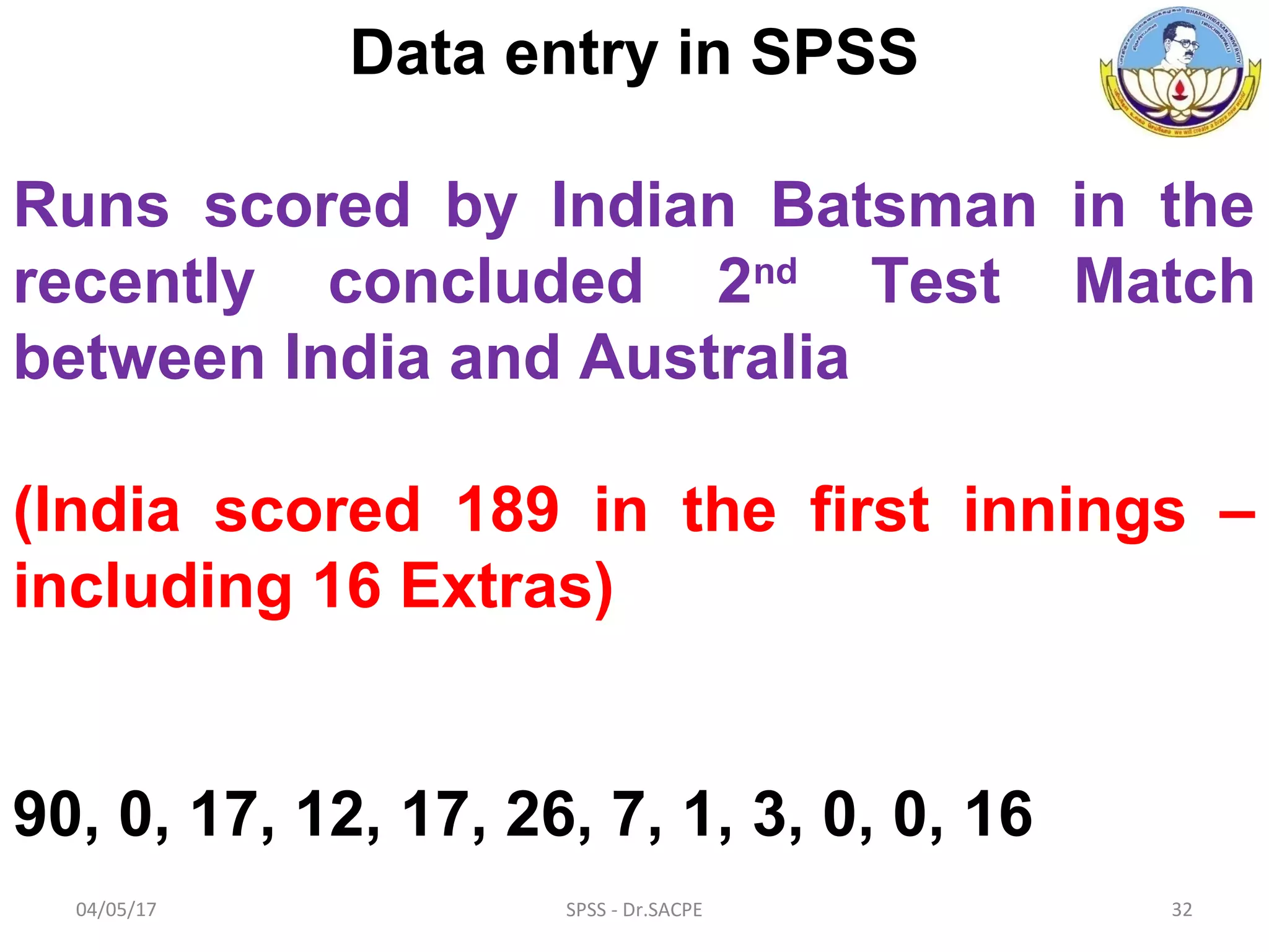 04/05/17 SPSS - Dr.SACPE 32
Data entry in SPSS
Runs scored by Indian Batsman in the
recently concluded 2nd
Test Match
between India and Australia
(India scored 189 in the first innings –
including 16 Extras)
90, 0, 17, 12, 17, 26, 7, 1, 3, 0, 0, 16
 