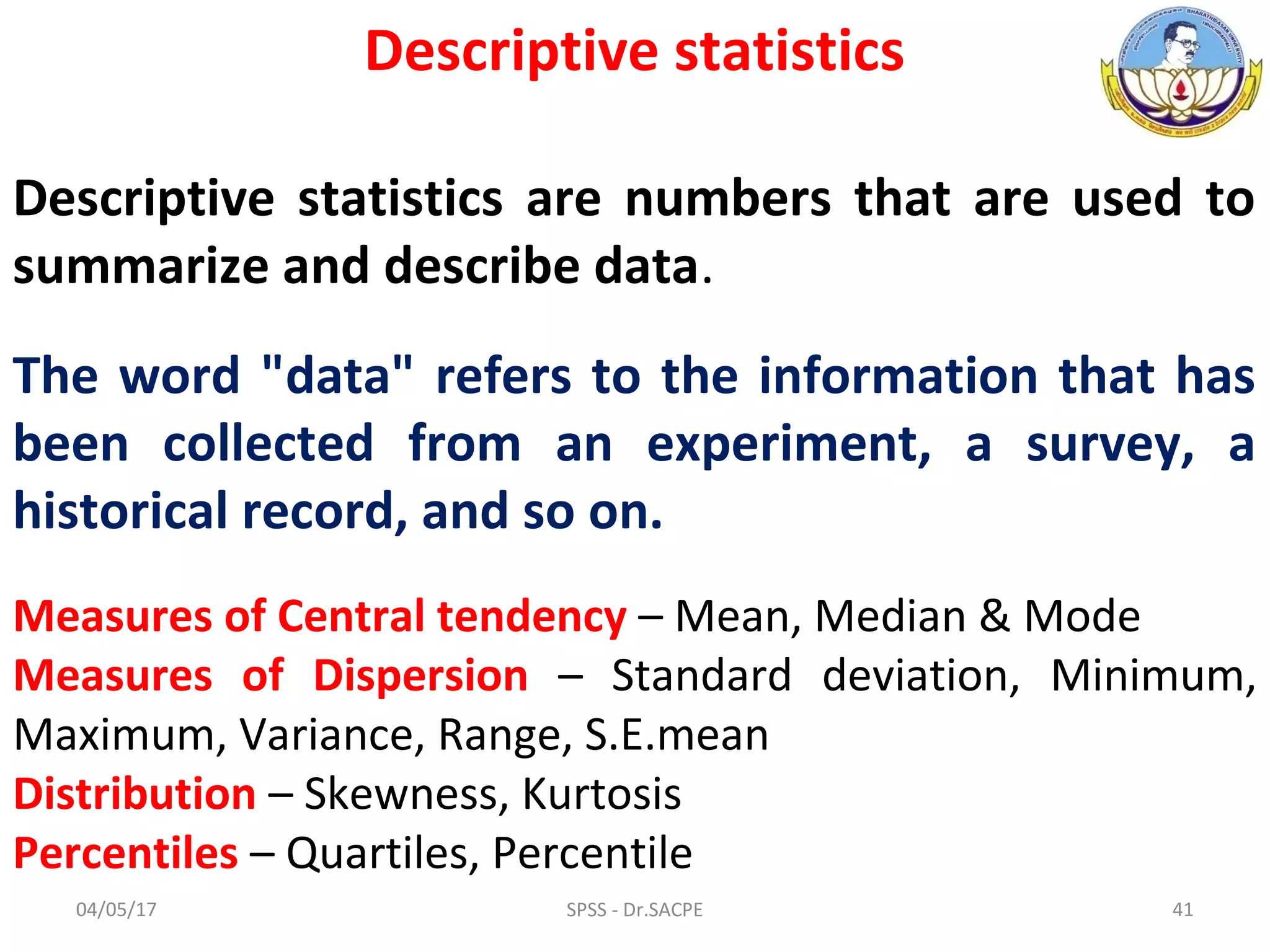 04/05/17 SPSS - Dr.SACPE 41
Descriptive statistics
Descriptive statistics are numbers that are used to
summarize and describe data.
The word "data" refers to the information that has
been collected from an experiment, a survey, a
historical record, and so on.
Measures of Central tendency – Mean, Median & Mode
Measures of Dispersion – Standard deviation, Minimum,
Maximum, Variance, Range, S.E.mean
Distribution – Skewness, Kurtosis
Percentiles – Quartiles, Percentile
 