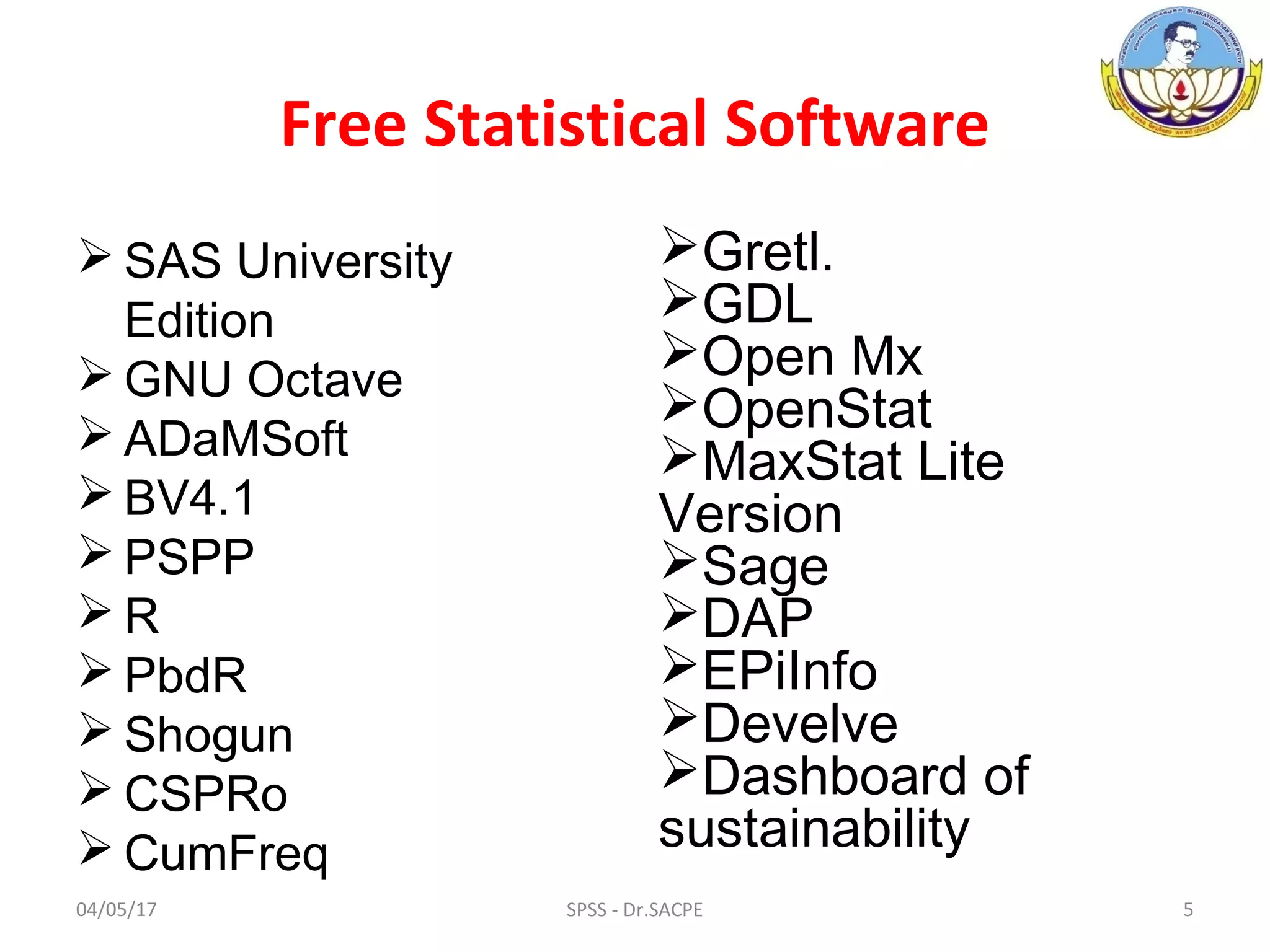 Free Statistical Software
 SAS University
Edition
 GNU Octave
 ADaMSoft
 BV4.1
 PSPP
 R
 PbdR
 Shogun
 CSPRo
 CumFreq
Gretl.
GDL
Open Mx
OpenStat
MaxStat Lite
Version
Sage
DAP
EPiInfo
Develve
Dashboard of
sustainability
04/05/17 5SPSS - Dr.SACPE
 