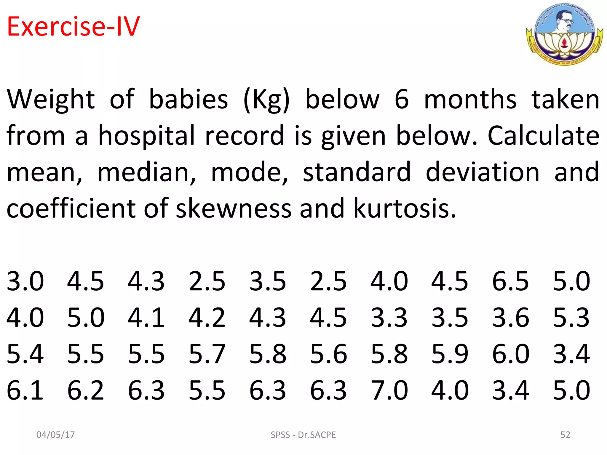 04/05/17 SPSS - Dr.SACPE 52
Exercise-IV
Weight of babies (Kg) below 6 months taken
from a hospital record is given below. Calculate
mean, median, mode, standard deviation and
coefficient of skewness and kurtosis.
3.0 4.5 4.3 2.5 3.5 2.5 4.0 4.5 6.5 5.0
4.0 5.0 4.1 4.2 4.3 4.5 3.3 3.5 3.6 5.3
5.4 5.5 5.5 5.7 5.8 5.6 5.8 5.9 6.0 3.4
6.1 6.2 6.3 5.5 6.3 6.3 7.0 4.0 3.4 5.0
 
