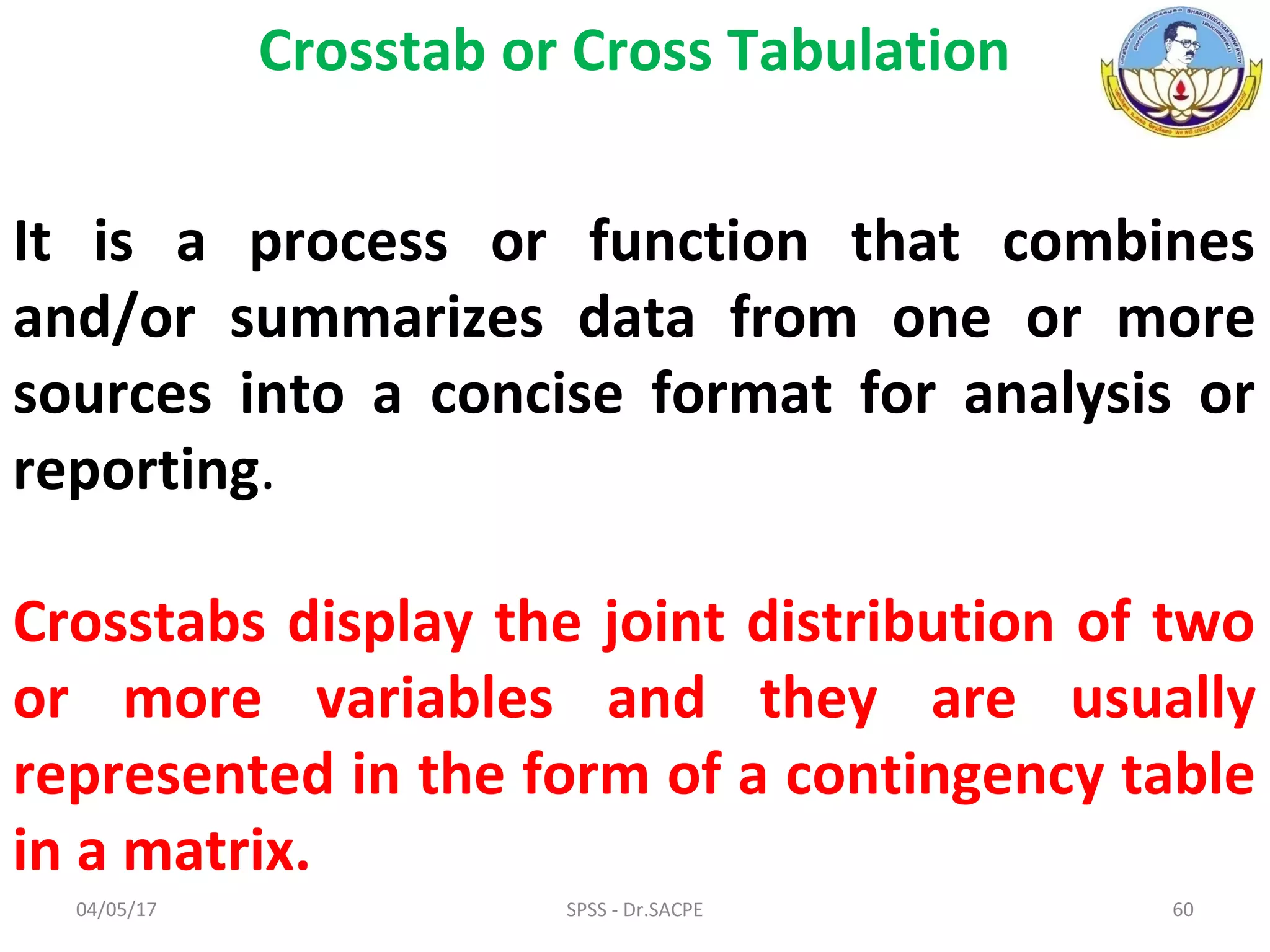 04/05/17 SPSS - Dr.SACPE 60
Crosstab or Cross Tabulation
It is a process or function that combines
and/or summarizes data from one or more
sources into a concise format for analysis or
reporting.
Crosstabs display the joint distribution of two
or more variables and they are usually
represented in the form of a contingency table
in a matrix.
 