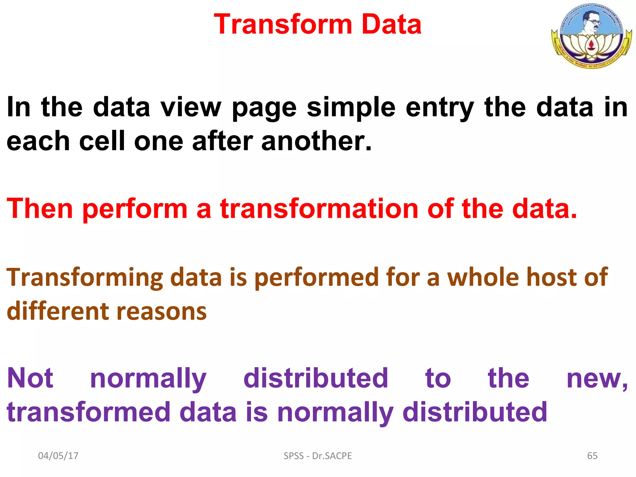 04/05/17 SPSS - Dr.SACPE 65
Transform Data
In the data view page simple entry the data in
each cell one after another.
Then perform a transformation of the data.
Transforming data is performed for a whole host of
different reasons
Not normally distributed to the new,
transformed data is normally distributed
 