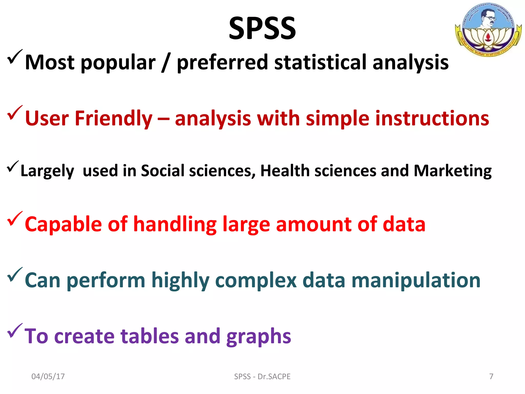 SPSS
Most popular / preferred statistical analysis
User Friendly – analysis with simple instructions
Largely used in Social sciences, Health sciences and Marketing
Capable of handling large amount of data
Can perform highly complex data manipulation
To create tables and graphs
04/05/17 7SPSS - Dr.SACPE
 
