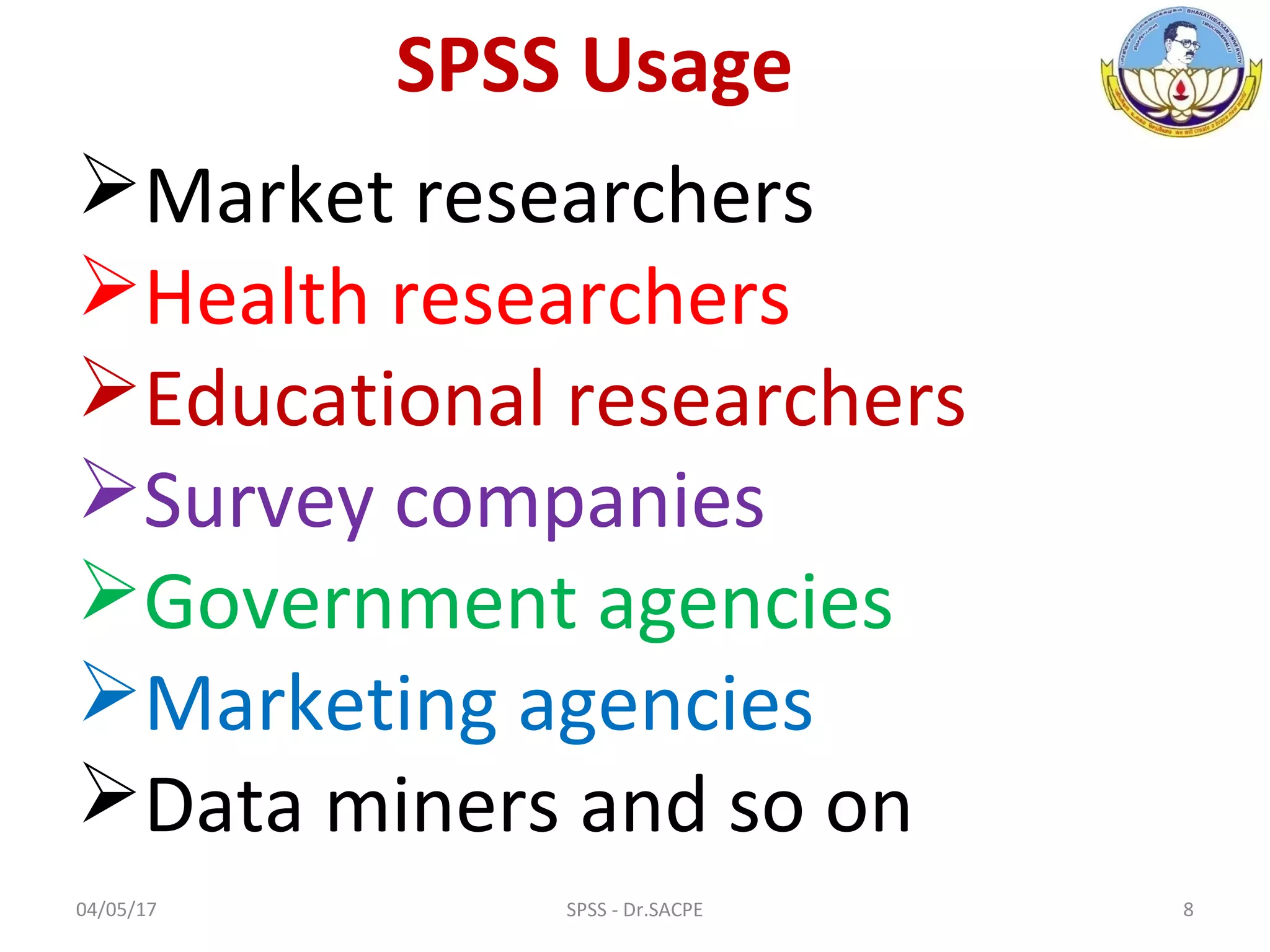 SPSS Usage
Market researchers
Health researchers
Educational researchers
Survey companies
Government agencies
Marketing agencies
Data miners and so on
04/05/17 8SPSS - Dr.SACPE
 