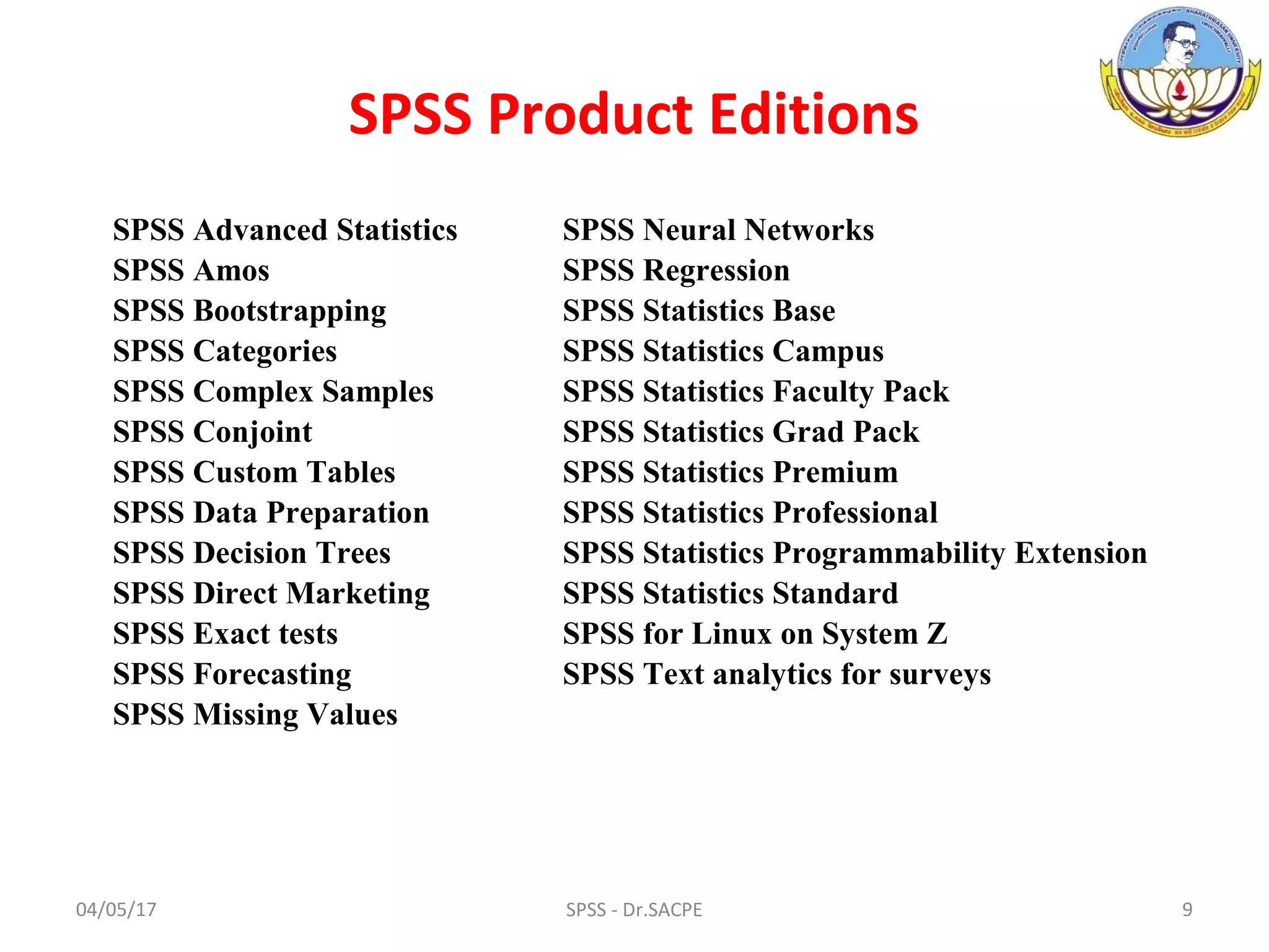 04/05/17 9SPSS - Dr.SACPE
SPSS Product Editions
SPSS Advanced Statistics
SPSS Amos
SPSS Bootstrapping
SPSS Categories
SPSS Complex Samples
SPSS Conjoint
SPSS Custom Tables
SPSS Data Preparation
SPSS Decision Trees
SPSS Direct Marketing
SPSS Exact tests
SPSS Forecasting
SPSS Missing Values
SPSS Neural Networks
SPSS Regression
SPSS Statistics Base
SPSS Statistics Campus
SPSS Statistics Faculty Pack
SPSS Statistics Grad Pack
SPSS Statistics Premium
SPSS Statistics Professional
SPSS Statistics Programmability Extension
SPSS Statistics Standard
SPSS for Linux on System Z
SPSS Text analytics for surveys
 