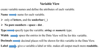 Variable View
create variable names and define the attributes of each variable.
Name name for each variable.
 only of letters, and the underbar (_)
 No pure numbers - space - dot .
Type
Width
Decimals
Label
specify type the variable. string
space the entries in the Data
or numeric type.
View will be for this variable.
decimal places will be shown for this variable in the Data View.
give a variable a label or title. makes all output much more readable.
 