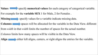Values specify numerical values for each category of categorical variable.
For example for the variable SEX 1 for Male, 2 for Females .
Missing specify values for a variable indicate missing data.
Columns spaces will be allocated for the variable in the Data View. different
from width in that width limits the number of spaces for the actual number.
Columns limits how many spaces will be visible in the Data View.
Align either left aligns, centers, or right aligns the entries for the variable.
 