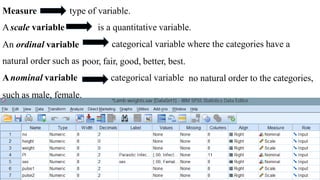 Measure
Ascale variable
type of variable.
is a quantitative variable.
categorical variable where the categories have aAn ordinal variable
natural order such as
Anominal variable
poor, fair, good, better, best.
categorical variable no natural order to the categories,
such as male, female.
 