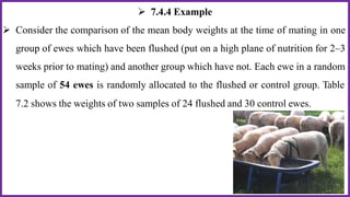  7.4.4 Example
 Consider the comparison of the mean body weights at the time of mating in one
group of ewes which have been flushed (put on a high plane of nutrition for 2–3
weeks prior to mating) and another group which have not. Each ewe in a random
sample of 54 ewes is randomly allocated to the flushed or control group. Table
7.2 shows the weights of two samples of 24 flushed and 30 control ewes.
 
