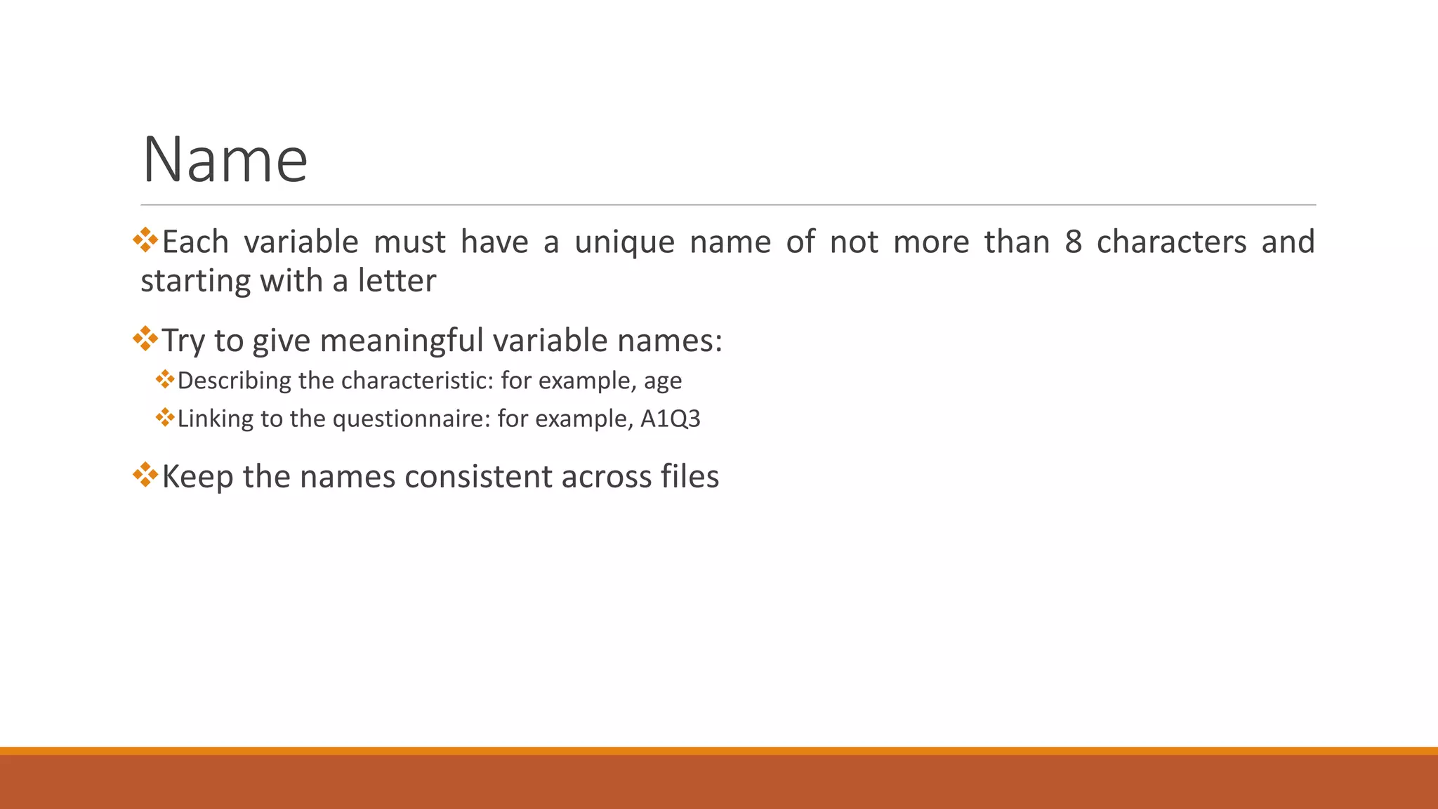 Name
Each variable must have a unique name of not more than 8 characters and
starting with a letter
Try to give meaningful variable names:
Describing the characteristic: for example, age
Linking to the questionnaire: for example, A1Q3
Keep the names consistent across files
 