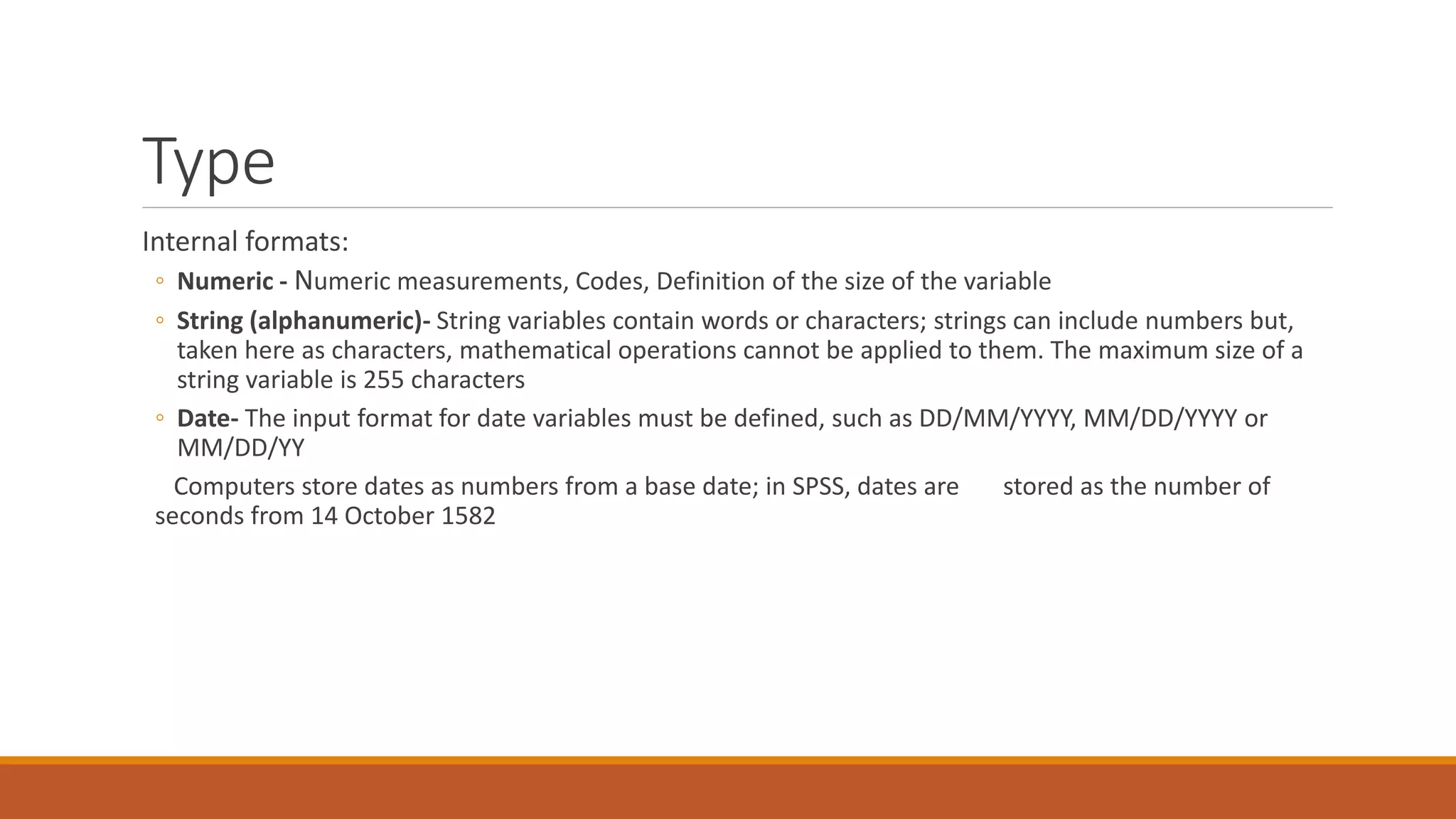 Type
Internal formats:
◦ Numeric - Numeric measurements, Codes, Definition of the size of the variable
◦ String (alphanumeric)- String variables contain words or characters; strings can include numbers but,
taken here as characters, mathematical operations cannot be applied to them. The maximum size of a
string variable is 255 characters
◦ Date- The input format for date variables must be defined, such as DD/MM/YYYY, MM/DD/YYYY or
MM/DD/YY
Computers store dates as numbers from a base date; in SPSS, dates are stored as the number of
seconds from 14 October 1582
 